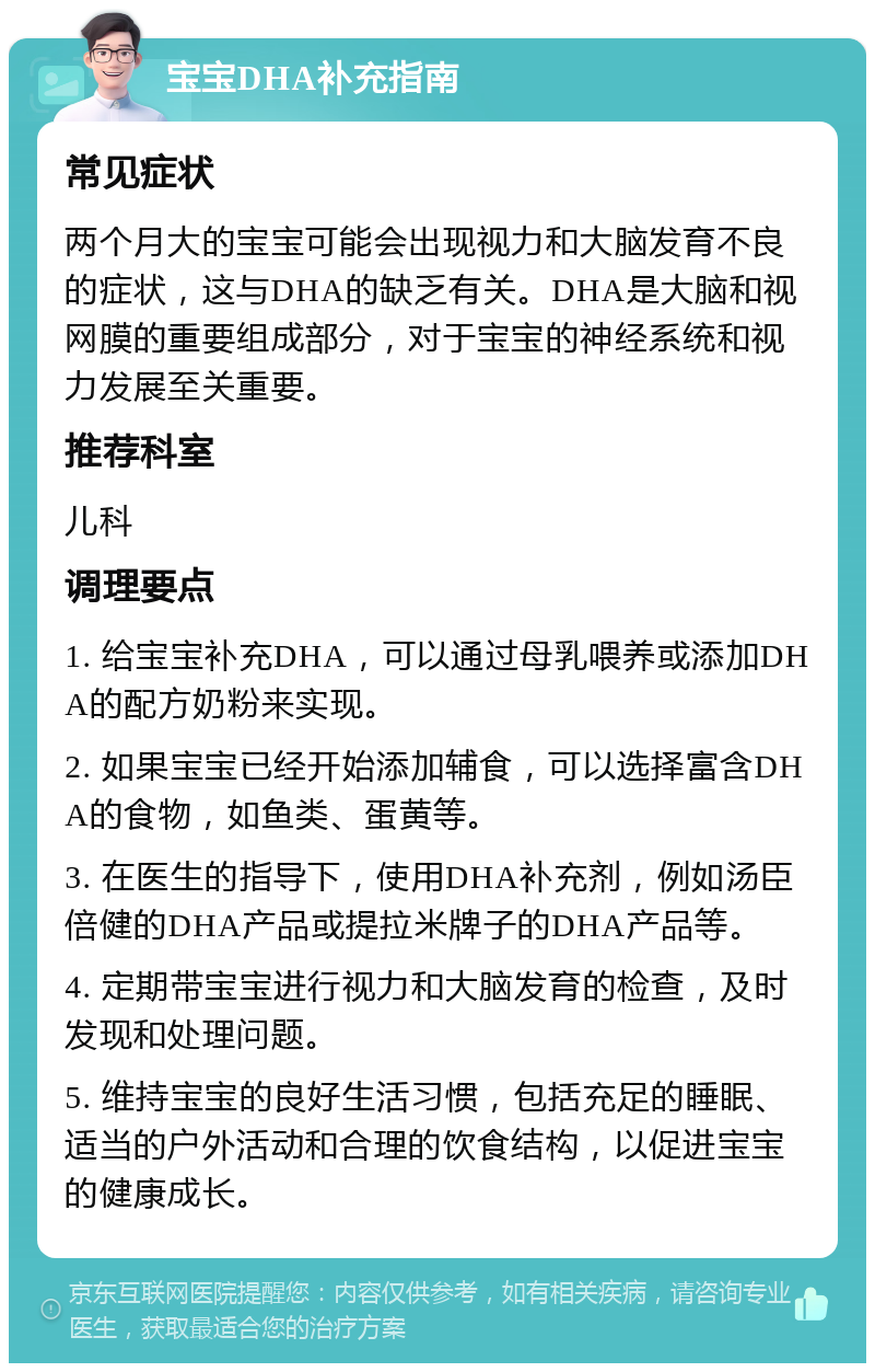 宝宝DHA补充指南 常见症状 两个月大的宝宝可能会出现视力和大脑发育不良的症状，这与DHA的缺乏有关。DHA是大脑和视网膜的重要组成部分，对于宝宝的神经系统和视力发展至关重要。 推荐科室 儿科 调理要点 1. 给宝宝补充DHA，可以通过母乳喂养或添加DHA的配方奶粉来实现。 2. 如果宝宝已经开始添加辅食，可以选择富含DHA的食物，如鱼类、蛋黄等。 3. 在医生的指导下，使用DHA补充剂，例如汤臣倍健的DHA产品或提拉米牌子的DHA产品等。 4. 定期带宝宝进行视力和大脑发育的检查，及时发现和处理问题。 5. 维持宝宝的良好生活习惯，包括充足的睡眠、适当的户外活动和合理的饮食结构，以促进宝宝的健康成长。