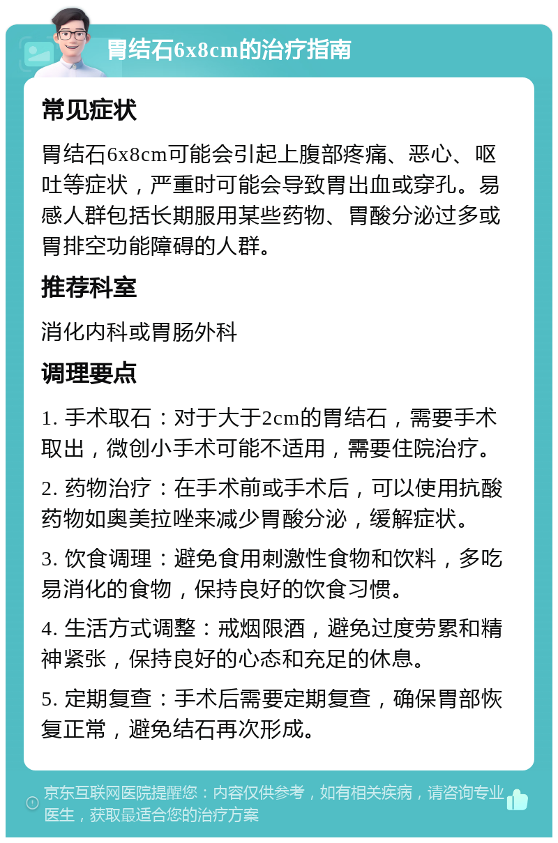 胃结石6x8cm的治疗指南 常见症状 胃结石6x8cm可能会引起上腹部疼痛、恶心、呕吐等症状，严重时可能会导致胃出血或穿孔。易感人群包括长期服用某些药物、胃酸分泌过多或胃排空功能障碍的人群。 推荐科室 消化内科或胃肠外科 调理要点 1. 手术取石：对于大于2cm的胃结石，需要手术取出，微创小手术可能不适用，需要住院治疗。 2. 药物治疗：在手术前或手术后，可以使用抗酸药物如奥美拉唑来减少胃酸分泌，缓解症状。 3. 饮食调理：避免食用刺激性食物和饮料，多吃易消化的食物，保持良好的饮食习惯。 4. 生活方式调整：戒烟限酒，避免过度劳累和精神紧张，保持良好的心态和充足的休息。 5. 定期复查：手术后需要定期复查，确保胃部恢复正常，避免结石再次形成。