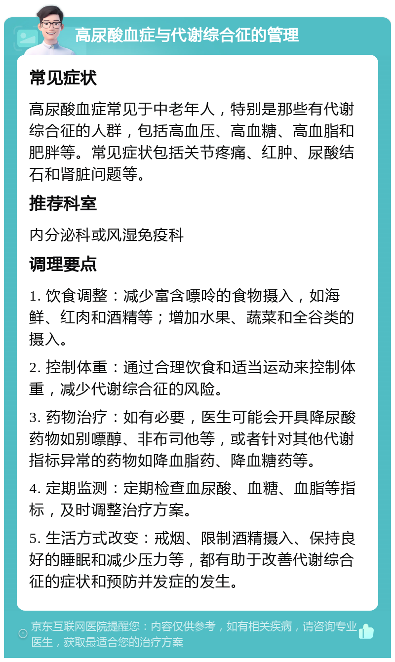 高尿酸血症与代谢综合征的管理 常见症状 高尿酸血症常见于中老年人，特别是那些有代谢综合征的人群，包括高血压、高血糖、高血脂和肥胖等。常见症状包括关节疼痛、红肿、尿酸结石和肾脏问题等。 推荐科室 内分泌科或风湿免疫科 调理要点 1. 饮食调整：减少富含嘌呤的食物摄入，如海鲜、红肉和酒精等；增加水果、蔬菜和全谷类的摄入。 2. 控制体重：通过合理饮食和适当运动来控制体重，减少代谢综合征的风险。 3. 药物治疗：如有必要，医生可能会开具降尿酸药物如别嘌醇、非布司他等，或者针对其他代谢指标异常的药物如降血脂药、降血糖药等。 4. 定期监测：定期检查血尿酸、血糖、血脂等指标，及时调整治疗方案。 5. 生活方式改变：戒烟、限制酒精摄入、保持良好的睡眠和减少压力等，都有助于改善代谢综合征的症状和预防并发症的发生。