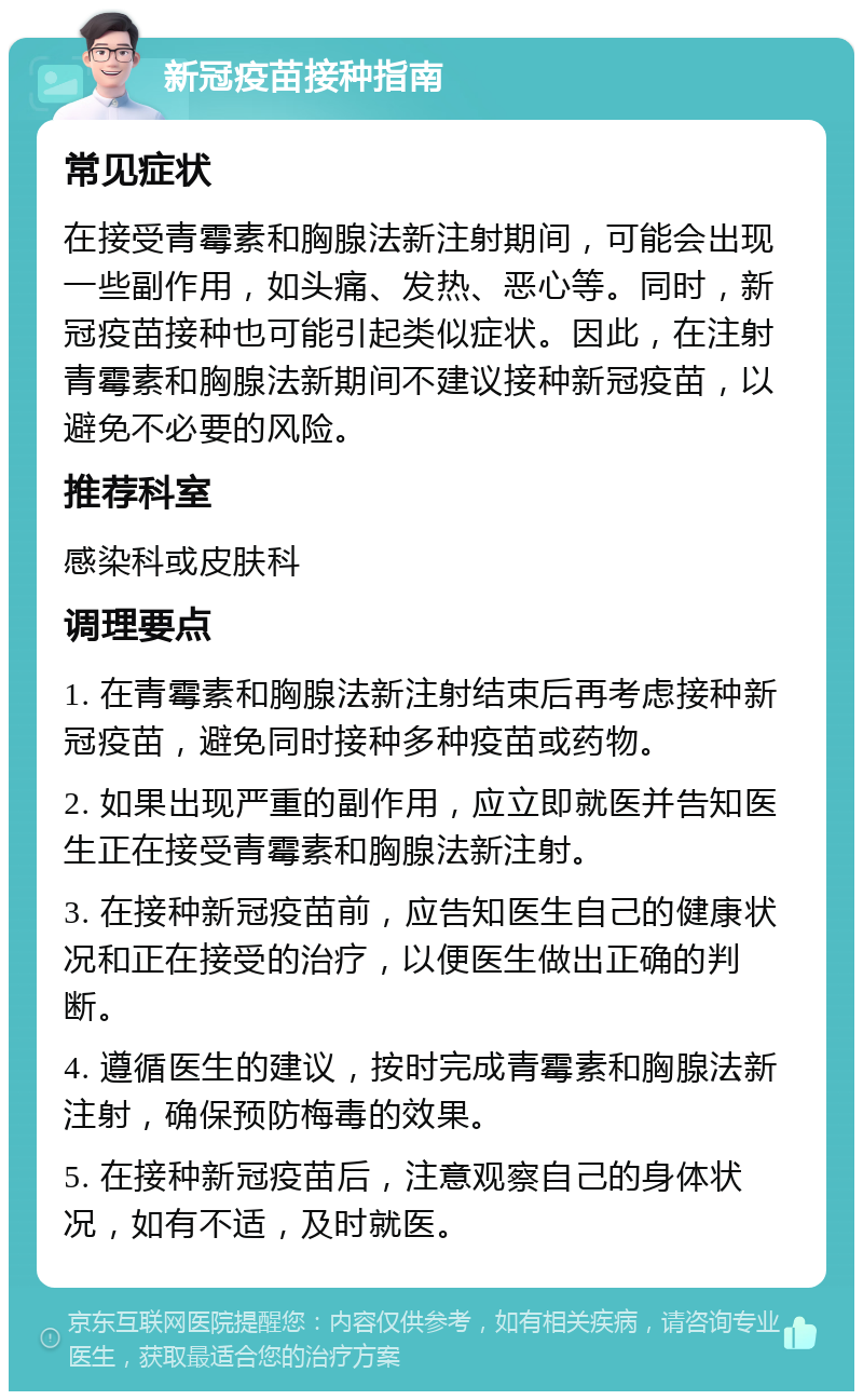 新冠疫苗接种指南 常见症状 在接受青霉素和胸腺法新注射期间，可能会出现一些副作用，如头痛、发热、恶心等。同时，新冠疫苗接种也可能引起类似症状。因此，在注射青霉素和胸腺法新期间不建议接种新冠疫苗，以避免不必要的风险。 推荐科室 感染科或皮肤科 调理要点 1. 在青霉素和胸腺法新注射结束后再考虑接种新冠疫苗，避免同时接种多种疫苗或药物。 2. 如果出现严重的副作用，应立即就医并告知医生正在接受青霉素和胸腺法新注射。 3. 在接种新冠疫苗前，应告知医生自己的健康状况和正在接受的治疗，以便医生做出正确的判断。 4. 遵循医生的建议，按时完成青霉素和胸腺法新注射，确保预防梅毒的效果。 5. 在接种新冠疫苗后，注意观察自己的身体状况，如有不适，及时就医。