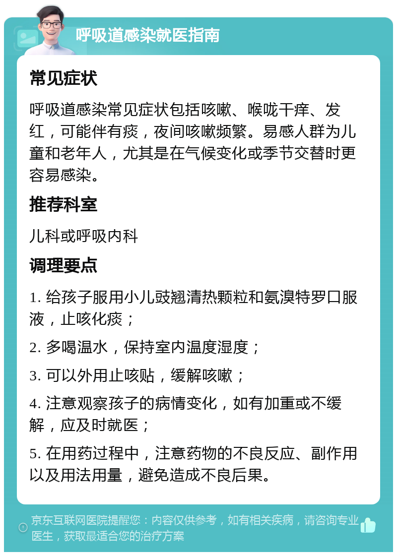 呼吸道感染就医指南 常见症状 呼吸道感染常见症状包括咳嗽、喉咙干痒、发红，可能伴有痰，夜间咳嗽频繁。易感人群为儿童和老年人，尤其是在气候变化或季节交替时更容易感染。 推荐科室 儿科或呼吸内科 调理要点 1. 给孩子服用小儿豉翘清热颗粒和氨溴特罗口服液，止咳化痰； 2. 多喝温水，保持室内温度湿度； 3. 可以外用止咳贴，缓解咳嗽； 4. 注意观察孩子的病情变化，如有加重或不缓解，应及时就医； 5. 在用药过程中，注意药物的不良反应、副作用以及用法用量，避免造成不良后果。