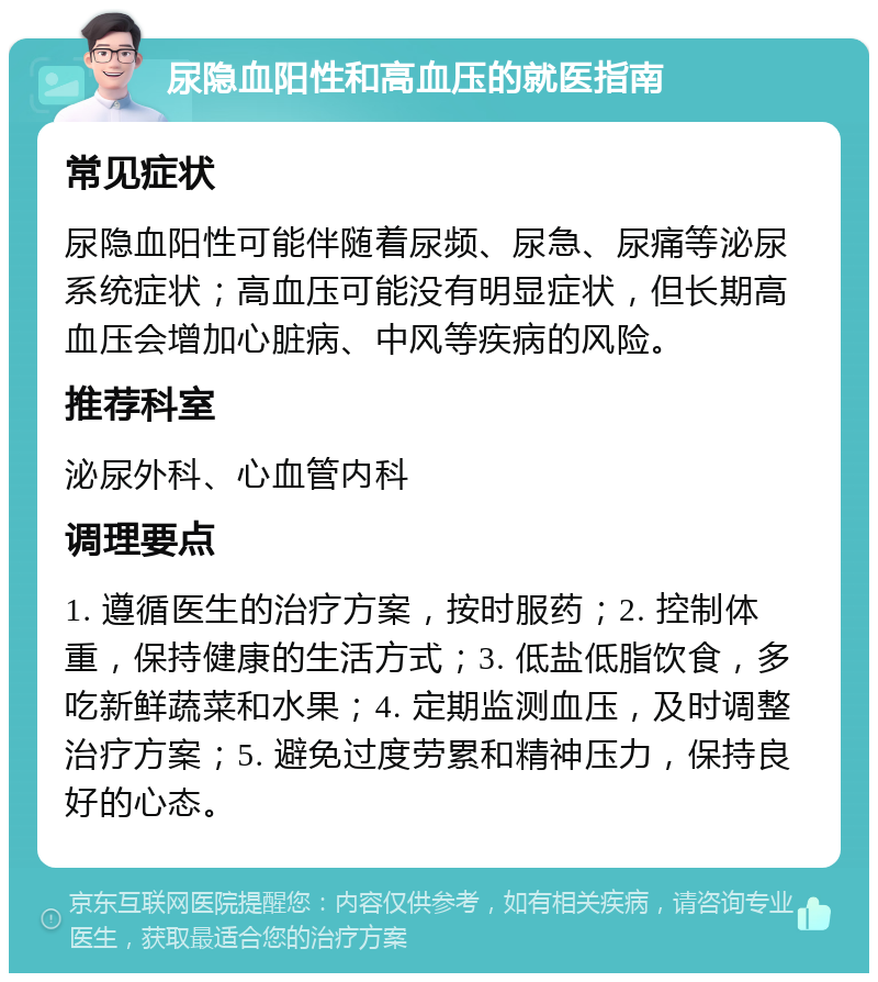 尿隐血阳性和高血压的就医指南 常见症状 尿隐血阳性可能伴随着尿频、尿急、尿痛等泌尿系统症状；高血压可能没有明显症状，但长期高血压会增加心脏病、中风等疾病的风险。 推荐科室 泌尿外科、心血管内科 调理要点 1. 遵循医生的治疗方案，按时服药；2. 控制体重，保持健康的生活方式；3. 低盐低脂饮食，多吃新鲜蔬菜和水果；4. 定期监测血压，及时调整治疗方案；5. 避免过度劳累和精神压力，保持良好的心态。