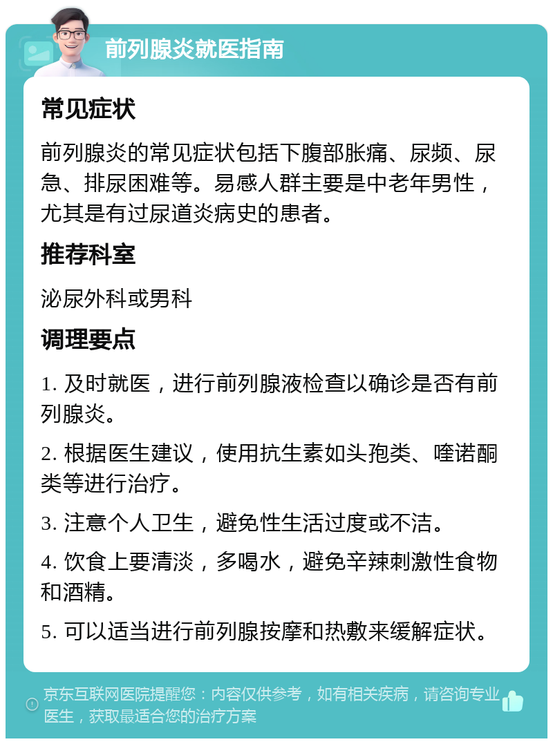 前列腺炎就医指南 常见症状 前列腺炎的常见症状包括下腹部胀痛、尿频、尿急、排尿困难等。易感人群主要是中老年男性，尤其是有过尿道炎病史的患者。 推荐科室 泌尿外科或男科 调理要点 1. 及时就医，进行前列腺液检查以确诊是否有前列腺炎。 2. 根据医生建议，使用抗生素如头孢类、喹诺酮类等进行治疗。 3. 注意个人卫生，避免性生活过度或不洁。 4. 饮食上要清淡，多喝水，避免辛辣刺激性食物和酒精。 5. 可以适当进行前列腺按摩和热敷来缓解症状。