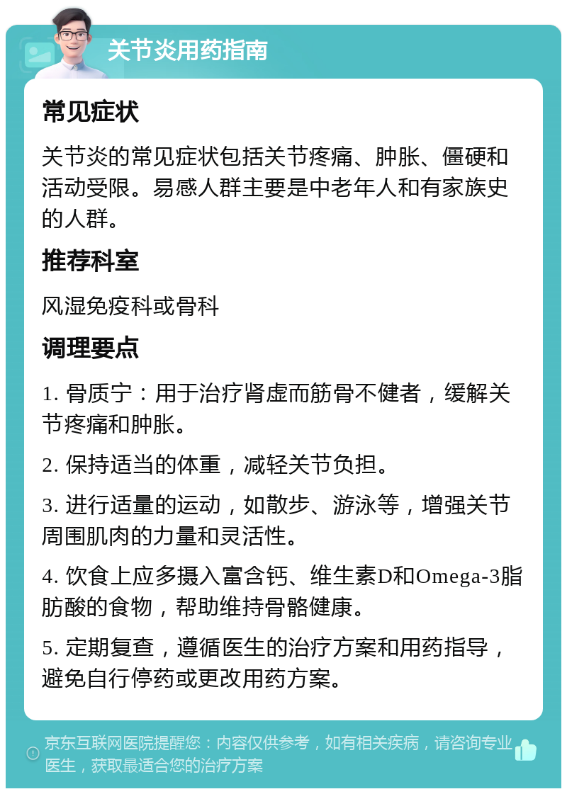 关节炎用药指南 常见症状 关节炎的常见症状包括关节疼痛、肿胀、僵硬和活动受限。易感人群主要是中老年人和有家族史的人群。 推荐科室 风湿免疫科或骨科 调理要点 1. 骨质宁：用于治疗肾虚而筋骨不健者，缓解关节疼痛和肿胀。 2. 保持适当的体重，减轻关节负担。 3. 进行适量的运动，如散步、游泳等，增强关节周围肌肉的力量和灵活性。 4. 饮食上应多摄入富含钙、维生素D和Omega-3脂肪酸的食物，帮助维持骨骼健康。 5. 定期复查，遵循医生的治疗方案和用药指导，避免自行停药或更改用药方案。