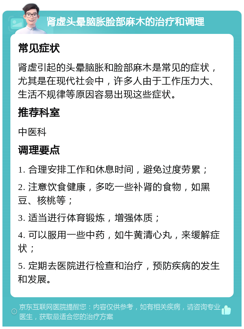 肾虚头晕脑胀脸部麻木的治疗和调理 常见症状 肾虚引起的头晕脑胀和脸部麻木是常见的症状，尤其是在现代社会中，许多人由于工作压力大、生活不规律等原因容易出现这些症状。 推荐科室 中医科 调理要点 1. 合理安排工作和休息时间，避免过度劳累； 2. 注意饮食健康，多吃一些补肾的食物，如黑豆、核桃等； 3. 适当进行体育锻炼，增强体质； 4. 可以服用一些中药，如牛黄清心丸，来缓解症状； 5. 定期去医院进行检查和治疗，预防疾病的发生和发展。