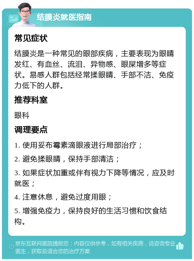 结膜炎就医指南 常见症状 结膜炎是一种常见的眼部疾病，主要表现为眼睛发红、有血丝、流泪、异物感、眼屎增多等症状。易感人群包括经常揉眼睛、手部不洁、免疫力低下的人群。 推荐科室 眼科 调理要点 1. 使用妥布霉素滴眼液进行局部治疗； 2. 避免揉眼睛，保持手部清洁； 3. 如果症状加重或伴有视力下降等情况，应及时就医； 4. 注意休息，避免过度用眼； 5. 增强免疫力，保持良好的生活习惯和饮食结构。