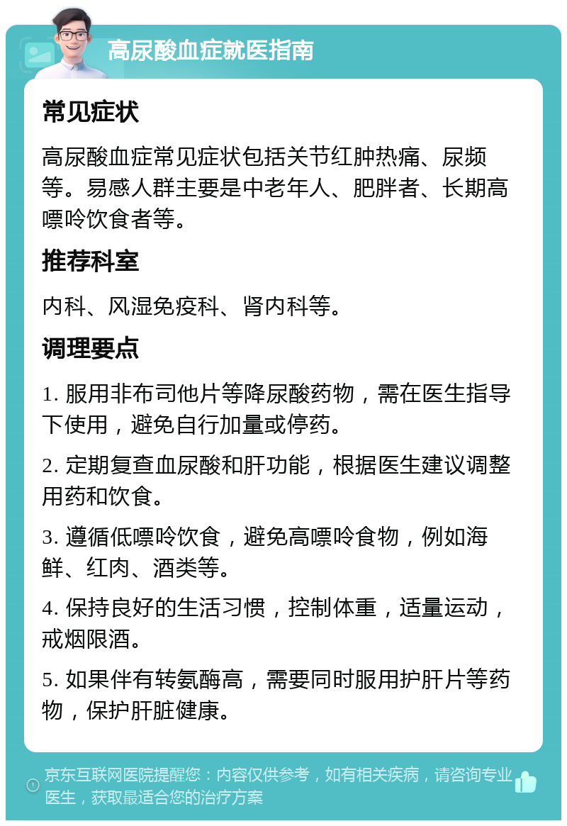 高尿酸血症就医指南 常见症状 高尿酸血症常见症状包括关节红肿热痛、尿频等。易感人群主要是中老年人、肥胖者、长期高嘌呤饮食者等。 推荐科室 内科、风湿免疫科、肾内科等。 调理要点 1. 服用非布司他片等降尿酸药物，需在医生指导下使用，避免自行加量或停药。 2. 定期复查血尿酸和肝功能，根据医生建议调整用药和饮食。 3. 遵循低嘌呤饮食，避免高嘌呤食物，例如海鲜、红肉、酒类等。 4. 保持良好的生活习惯，控制体重，适量运动，戒烟限酒。 5. 如果伴有转氨酶高，需要同时服用护肝片等药物，保护肝脏健康。