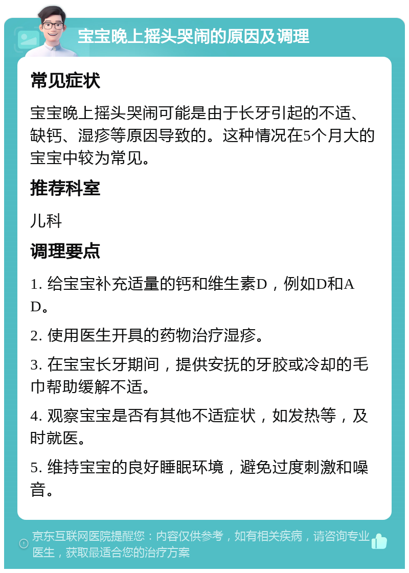 宝宝晚上摇头哭闹的原因及调理 常见症状 宝宝晚上摇头哭闹可能是由于长牙引起的不适、缺钙、湿疹等原因导致的。这种情况在5个月大的宝宝中较为常见。 推荐科室 儿科 调理要点 1. 给宝宝补充适量的钙和维生素D，例如D和AD。 2. 使用医生开具的药物治疗湿疹。 3. 在宝宝长牙期间，提供安抚的牙胶或冷却的毛巾帮助缓解不适。 4. 观察宝宝是否有其他不适症状，如发热等，及时就医。 5. 维持宝宝的良好睡眠环境，避免过度刺激和噪音。