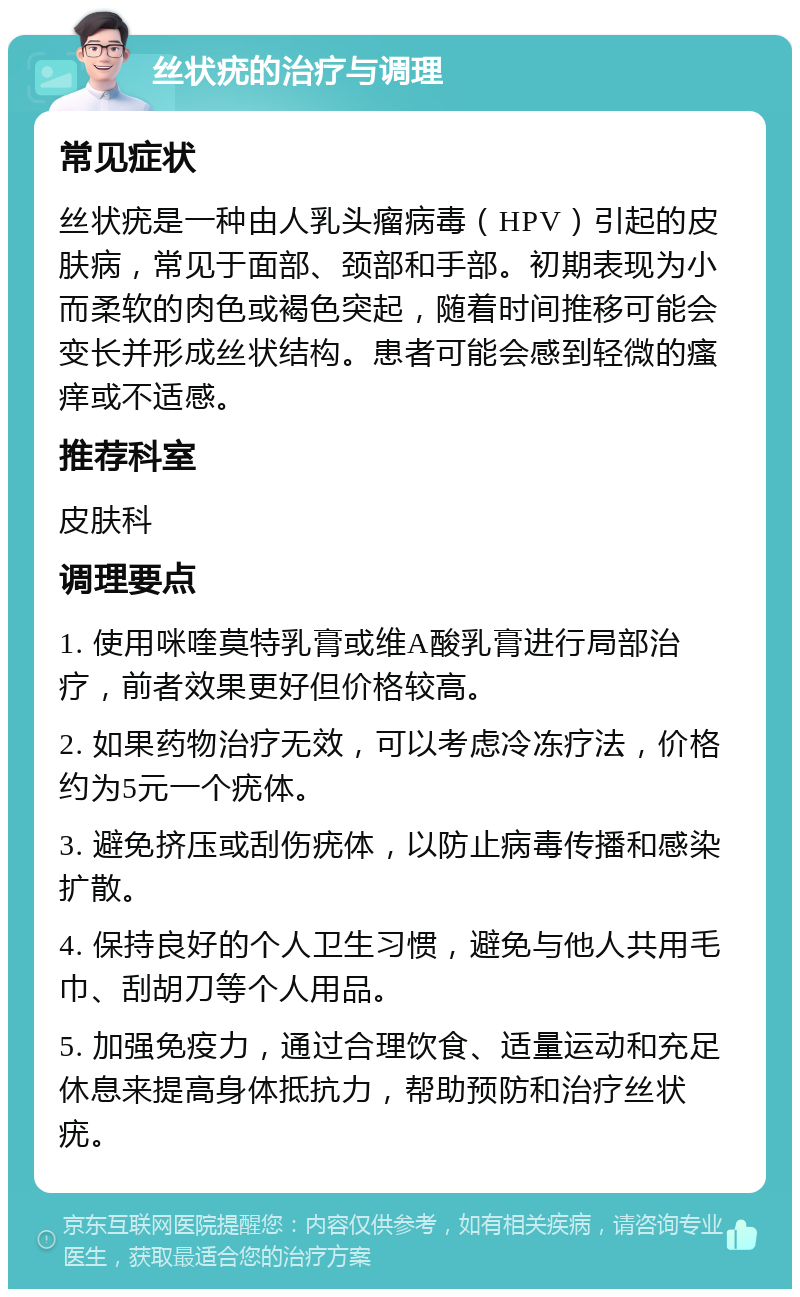 丝状疣的治疗与调理 常见症状 丝状疣是一种由人乳头瘤病毒（HPV）引起的皮肤病，常见于面部、颈部和手部。初期表现为小而柔软的肉色或褐色突起，随着时间推移可能会变长并形成丝状结构。患者可能会感到轻微的瘙痒或不适感。 推荐科室 皮肤科 调理要点 1. 使用咪喹莫特乳膏或维A酸乳膏进行局部治疗，前者效果更好但价格较高。 2. 如果药物治疗无效，可以考虑冷冻疗法，价格约为5元一个疣体。 3. 避免挤压或刮伤疣体，以防止病毒传播和感染扩散。 4. 保持良好的个人卫生习惯，避免与他人共用毛巾、刮胡刀等个人用品。 5. 加强免疫力，通过合理饮食、适量运动和充足休息来提高身体抵抗力，帮助预防和治疗丝状疣。