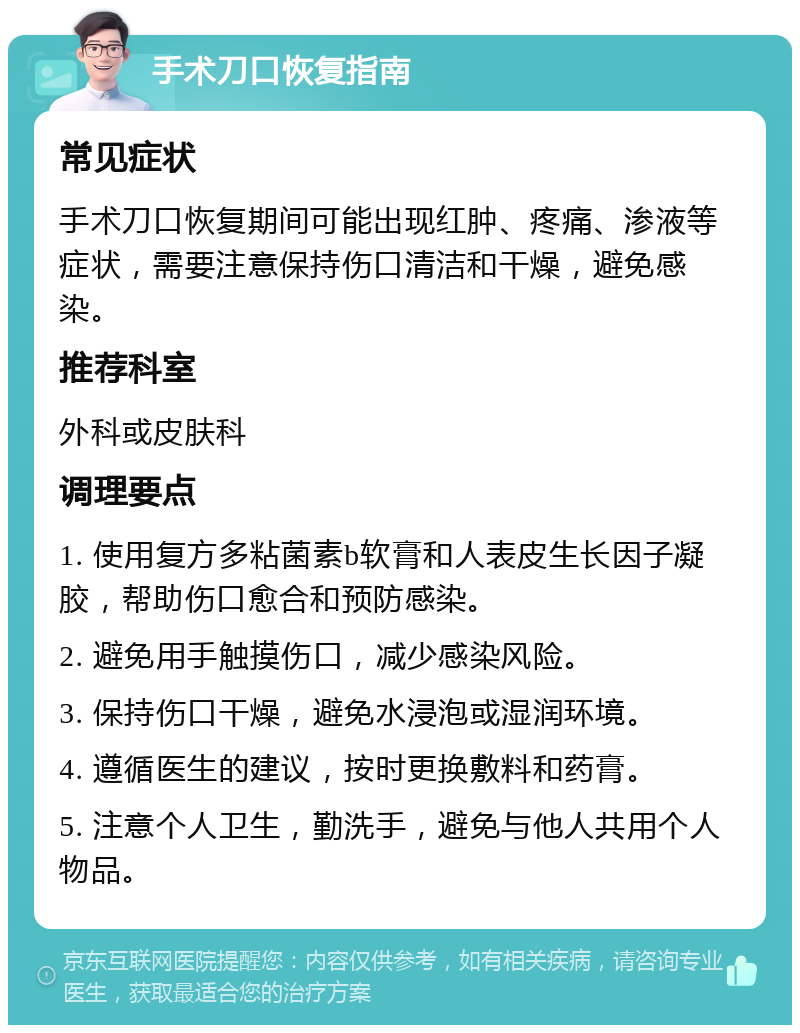 手术刀口恢复指南 常见症状 手术刀口恢复期间可能出现红肿、疼痛、渗液等症状，需要注意保持伤口清洁和干燥，避免感染。 推荐科室 外科或皮肤科 调理要点 1. 使用复方多粘菌素b软膏和人表皮生长因子凝胶，帮助伤口愈合和预防感染。 2. 避免用手触摸伤口，减少感染风险。 3. 保持伤口干燥，避免水浸泡或湿润环境。 4. 遵循医生的建议，按时更换敷料和药膏。 5. 注意个人卫生，勤洗手，避免与他人共用个人物品。