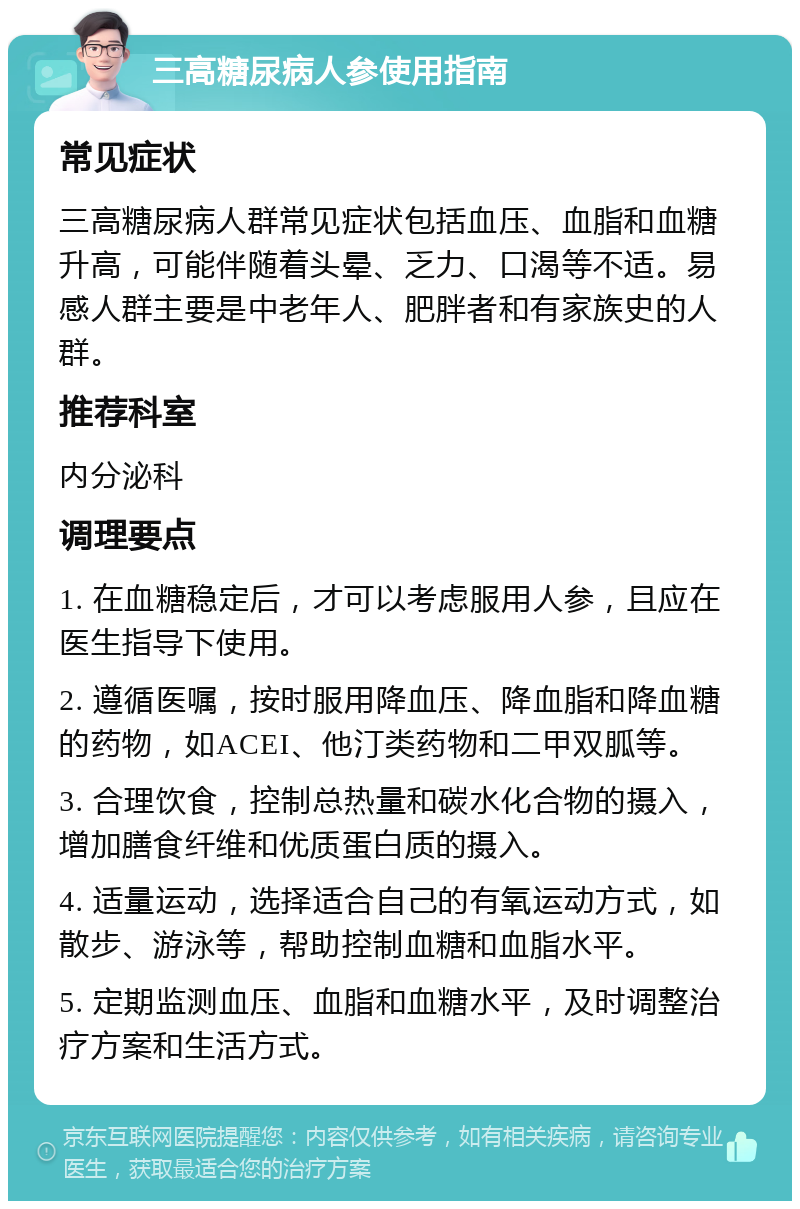 三高糖尿病人参使用指南 常见症状 三高糖尿病人群常见症状包括血压、血脂和血糖升高，可能伴随着头晕、乏力、口渴等不适。易感人群主要是中老年人、肥胖者和有家族史的人群。 推荐科室 内分泌科 调理要点 1. 在血糖稳定后，才可以考虑服用人参，且应在医生指导下使用。 2. 遵循医嘱，按时服用降血压、降血脂和降血糖的药物，如ACEI、他汀类药物和二甲双胍等。 3. 合理饮食，控制总热量和碳水化合物的摄入，增加膳食纤维和优质蛋白质的摄入。 4. 适量运动，选择适合自己的有氧运动方式，如散步、游泳等，帮助控制血糖和血脂水平。 5. 定期监测血压、血脂和血糖水平，及时调整治疗方案和生活方式。