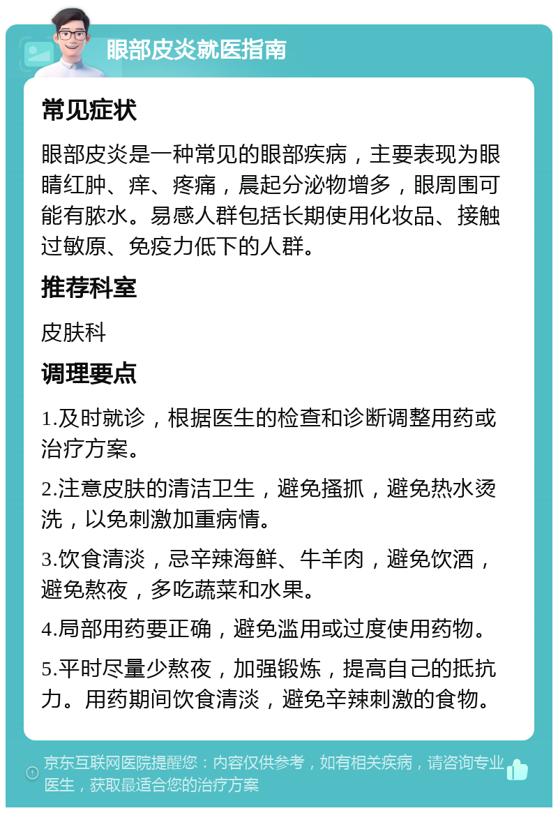 眼部皮炎就医指南 常见症状 眼部皮炎是一种常见的眼部疾病，主要表现为眼睛红肿、痒、疼痛，晨起分泌物增多，眼周围可能有脓水。易感人群包括长期使用化妆品、接触过敏原、免疫力低下的人群。 推荐科室 皮肤科 调理要点 1.及时就诊，根据医生的检查和诊断调整用药或治疗方案。 2.注意皮肤的清洁卫生，避免搔抓，避免热水烫洗，以免刺激加重病情。 3.饮食清淡，忌辛辣海鲜、牛羊肉，避免饮酒，避免熬夜，多吃蔬菜和水果。 4.局部用药要正确，避免滥用或过度使用药物。 5.平时尽量少熬夜，加强锻炼，提高自己的抵抗力。用药期间饮食清淡，避免辛辣刺激的食物。