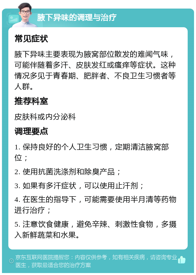 腋下异味的调理与治疗 常见症状 腋下异味主要表现为腋窝部位散发的难闻气味，可能伴随着多汗、皮肤发红或瘙痒等症状。这种情况多见于青春期、肥胖者、不良卫生习惯者等人群。 推荐科室 皮肤科或内分泌科 调理要点 1. 保持良好的个人卫生习惯，定期清洁腋窝部位； 2. 使用抗菌洗涤剂和除臭产品； 3. 如果有多汗症状，可以使用止汗剂； 4. 在医生的指导下，可能需要使用半月清等药物进行治疗； 5. 注意饮食健康，避免辛辣、刺激性食物，多摄入新鲜蔬菜和水果。