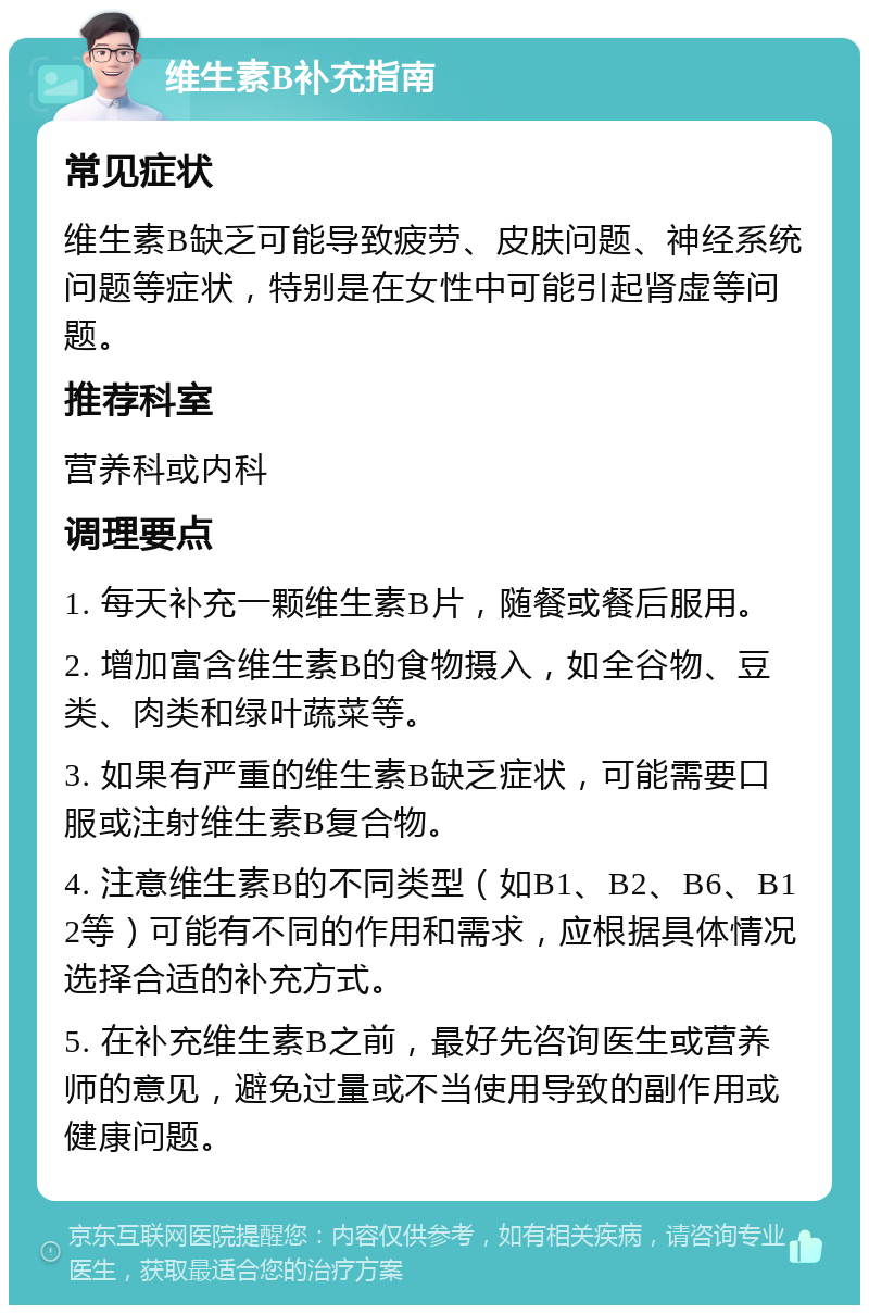 维生素B补充指南 常见症状 维生素B缺乏可能导致疲劳、皮肤问题、神经系统问题等症状，特别是在女性中可能引起肾虚等问题。 推荐科室 营养科或内科 调理要点 1. 每天补充一颗维生素B片，随餐或餐后服用。 2. 增加富含维生素B的食物摄入，如全谷物、豆类、肉类和绿叶蔬菜等。 3. 如果有严重的维生素B缺乏症状，可能需要口服或注射维生素B复合物。 4. 注意维生素B的不同类型（如B1、B2、B6、B12等）可能有不同的作用和需求，应根据具体情况选择合适的补充方式。 5. 在补充维生素B之前，最好先咨询医生或营养师的意见，避免过量或不当使用导致的副作用或健康问题。