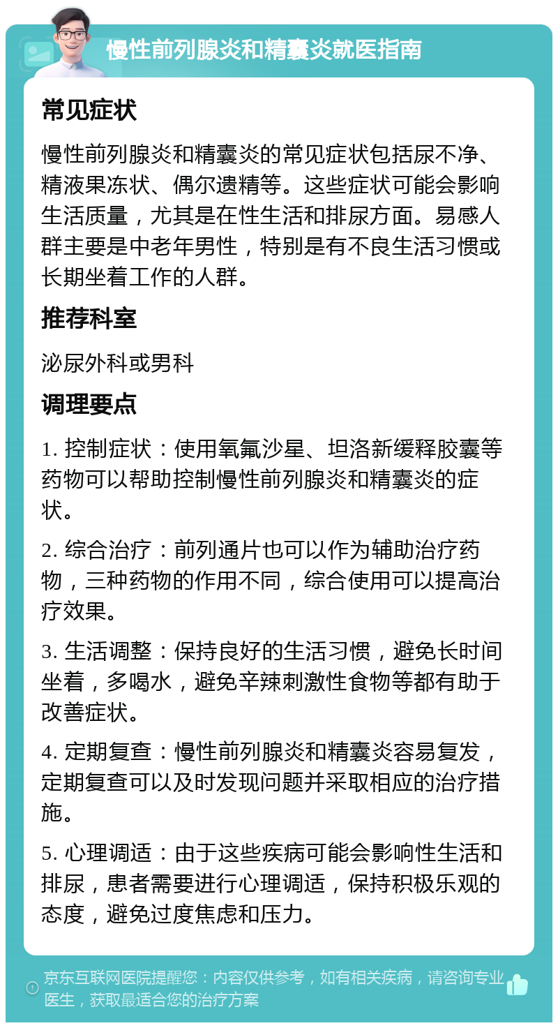 慢性前列腺炎和精囊炎就医指南 常见症状 慢性前列腺炎和精囊炎的常见症状包括尿不净、精液果冻状、偶尔遗精等。这些症状可能会影响生活质量，尤其是在性生活和排尿方面。易感人群主要是中老年男性，特别是有不良生活习惯或长期坐着工作的人群。 推荐科室 泌尿外科或男科 调理要点 1. 控制症状：使用氧氟沙星、坦洛新缓释胶囊等药物可以帮助控制慢性前列腺炎和精囊炎的症状。 2. 综合治疗：前列通片也可以作为辅助治疗药物，三种药物的作用不同，综合使用可以提高治疗效果。 3. 生活调整：保持良好的生活习惯，避免长时间坐着，多喝水，避免辛辣刺激性食物等都有助于改善症状。 4. 定期复查：慢性前列腺炎和精囊炎容易复发，定期复查可以及时发现问题并采取相应的治疗措施。 5. 心理调适：由于这些疾病可能会影响性生活和排尿，患者需要进行心理调适，保持积极乐观的态度，避免过度焦虑和压力。