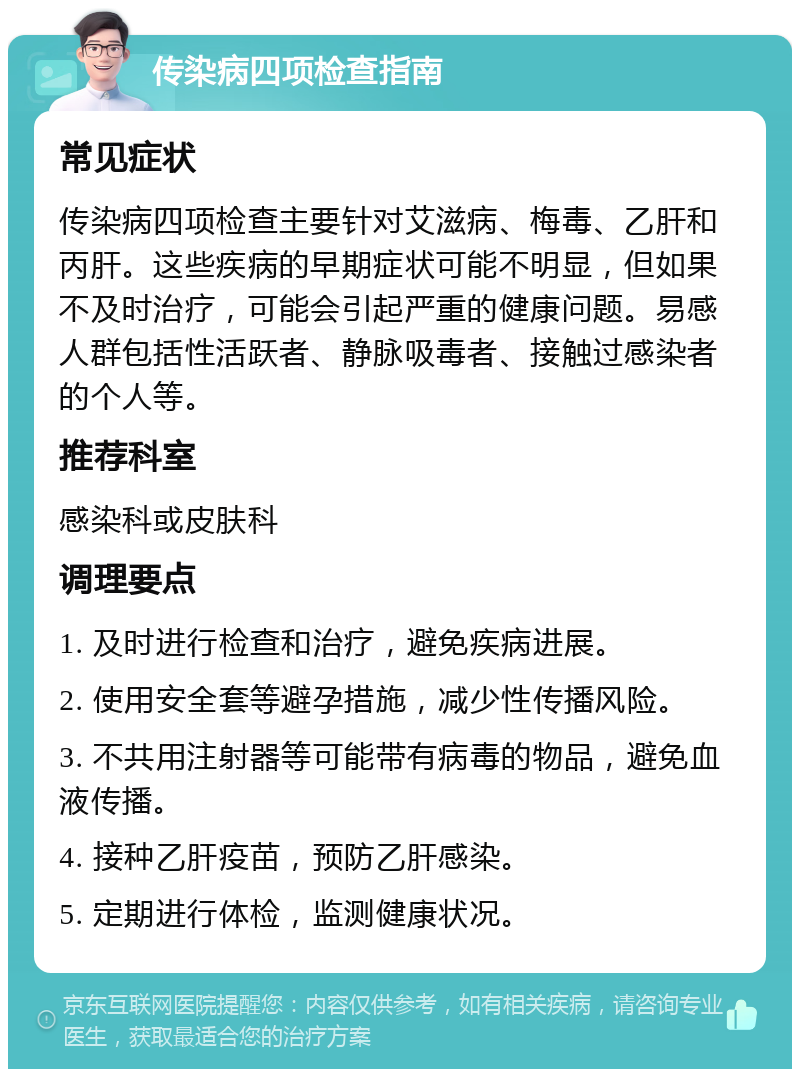 传染病四项检查指南 常见症状 传染病四项检查主要针对艾滋病、梅毒、乙肝和丙肝。这些疾病的早期症状可能不明显，但如果不及时治疗，可能会引起严重的健康问题。易感人群包括性活跃者、静脉吸毒者、接触过感染者的个人等。 推荐科室 感染科或皮肤科 调理要点 1. 及时进行检查和治疗，避免疾病进展。 2. 使用安全套等避孕措施，减少性传播风险。 3. 不共用注射器等可能带有病毒的物品，避免血液传播。 4. 接种乙肝疫苗，预防乙肝感染。 5. 定期进行体检，监测健康状况。