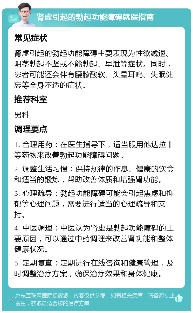 肾虚引起的勃起功能障碍就医指南 常见症状 肾虚引起的勃起功能障碍主要表现为性欲减退、阴茎勃起不坚或不能勃起、早泄等症状。同时，患者可能还会伴有腰膝酸软、头晕耳鸣、失眠健忘等全身不适的症状。 推荐科室 男科 调理要点 1. 合理用药：在医生指导下，适当服用他达拉非等药物来改善勃起功能障碍问题。 2. 调整生活习惯：保持规律的作息、健康的饮食和适当的锻炼，帮助改善体质和增强肾功能。 3. 心理疏导：勃起功能障碍可能会引起焦虑和抑郁等心理问题，需要进行适当的心理疏导和支持。 4. 中医调理：中医认为肾虚是勃起功能障碍的主要原因，可以通过中药调理来改善肾功能和整体健康状况。 5. 定期复查：定期进行在线咨询和健康管理，及时调整治疗方案，确保治疗效果和身体健康。