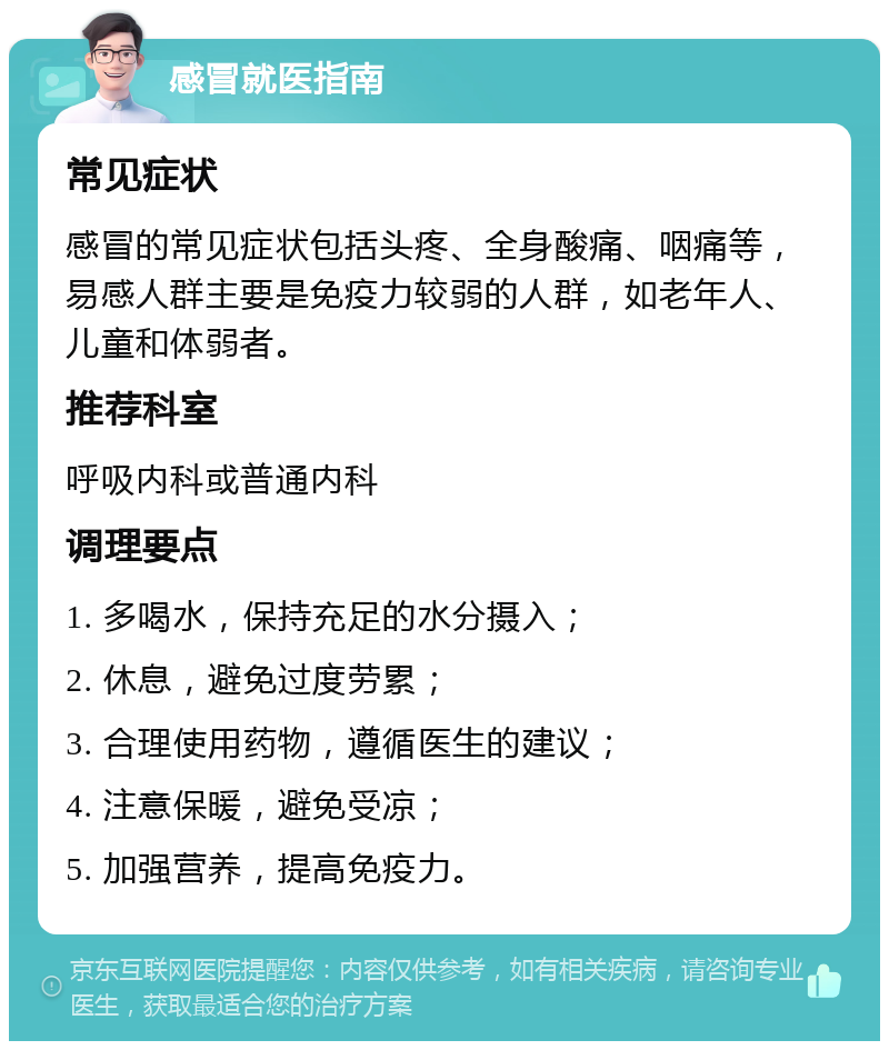 感冒就医指南 常见症状 感冒的常见症状包括头疼、全身酸痛、咽痛等，易感人群主要是免疫力较弱的人群，如老年人、儿童和体弱者。 推荐科室 呼吸内科或普通内科 调理要点 1. 多喝水，保持充足的水分摄入； 2. 休息，避免过度劳累； 3. 合理使用药物，遵循医生的建议； 4. 注意保暖，避免受凉； 5. 加强营养，提高免疫力。