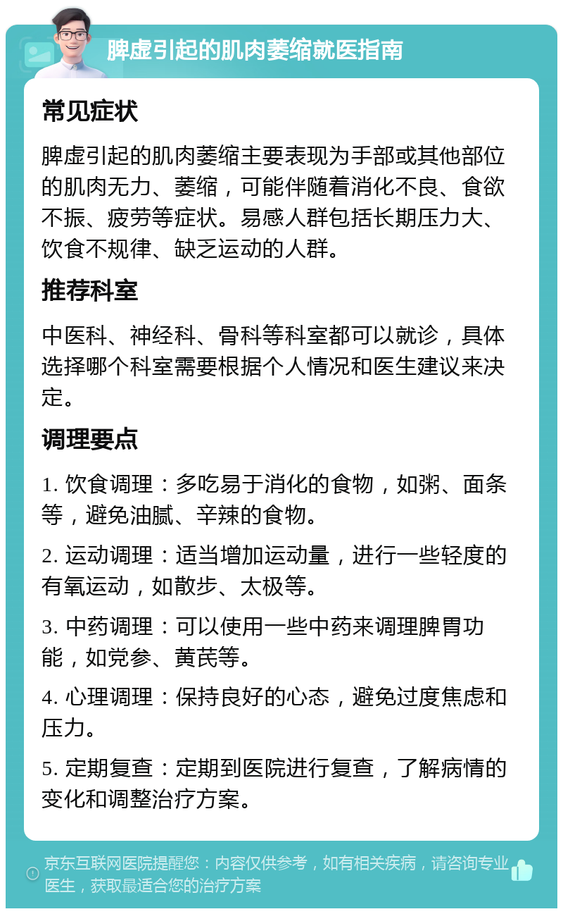 脾虚引起的肌肉萎缩就医指南 常见症状 脾虚引起的肌肉萎缩主要表现为手部或其他部位的肌肉无力、萎缩，可能伴随着消化不良、食欲不振、疲劳等症状。易感人群包括长期压力大、饮食不规律、缺乏运动的人群。 推荐科室 中医科、神经科、骨科等科室都可以就诊，具体选择哪个科室需要根据个人情况和医生建议来决定。 调理要点 1. 饮食调理：多吃易于消化的食物，如粥、面条等，避免油腻、辛辣的食物。 2. 运动调理：适当增加运动量，进行一些轻度的有氧运动，如散步、太极等。 3. 中药调理：可以使用一些中药来调理脾胃功能，如党参、黄芪等。 4. 心理调理：保持良好的心态，避免过度焦虑和压力。 5. 定期复查：定期到医院进行复查，了解病情的变化和调整治疗方案。