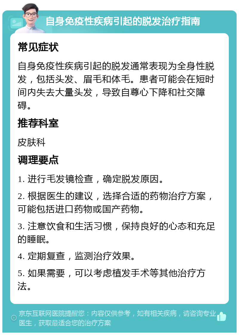 自身免疫性疾病引起的脱发治疗指南 常见症状 自身免疫性疾病引起的脱发通常表现为全身性脱发，包括头发、眉毛和体毛。患者可能会在短时间内失去大量头发，导致自尊心下降和社交障碍。 推荐科室 皮肤科 调理要点 1. 进行毛发镜检查，确定脱发原因。 2. 根据医生的建议，选择合适的药物治疗方案，可能包括进口药物或国产药物。 3. 注意饮食和生活习惯，保持良好的心态和充足的睡眠。 4. 定期复查，监测治疗效果。 5. 如果需要，可以考虑植发手术等其他治疗方法。