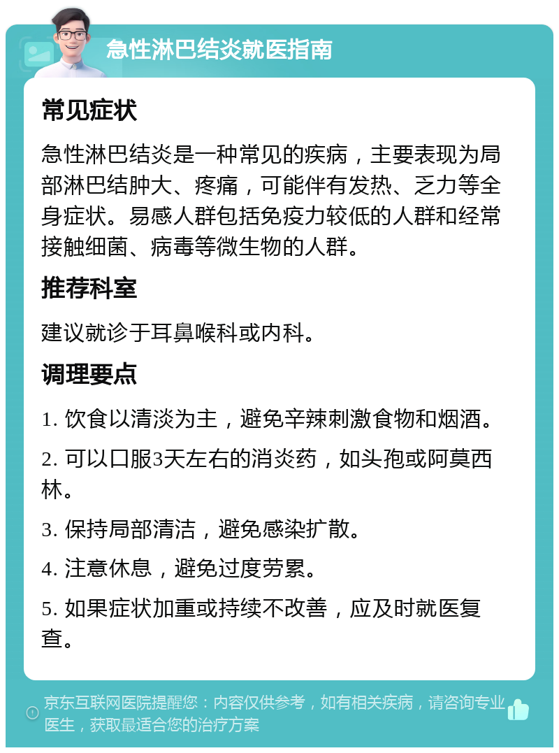 急性淋巴结炎就医指南 常见症状 急性淋巴结炎是一种常见的疾病，主要表现为局部淋巴结肿大、疼痛，可能伴有发热、乏力等全身症状。易感人群包括免疫力较低的人群和经常接触细菌、病毒等微生物的人群。 推荐科室 建议就诊于耳鼻喉科或内科。 调理要点 1. 饮食以清淡为主，避免辛辣刺激食物和烟酒。 2. 可以口服3天左右的消炎药，如头孢或阿莫西林。 3. 保持局部清洁，避免感染扩散。 4. 注意休息，避免过度劳累。 5. 如果症状加重或持续不改善，应及时就医复查。