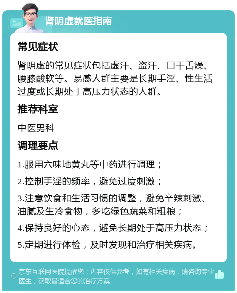 肾阴虚就医指南 常见症状 肾阴虚的常见症状包括虚汗、盗汗、口干舌燥、腰膝酸软等。易感人群主要是长期手淫、性生活过度或长期处于高压力状态的人群。 推荐科室 中医男科 调理要点 1.服用六味地黄丸等中药进行调理； 2.控制手淫的频率，避免过度刺激； 3.注意饮食和生活习惯的调整，避免辛辣刺激、油腻及生冷食物，多吃绿色蔬菜和粗粮； 4.保持良好的心态，避免长期处于高压力状态； 5.定期进行体检，及时发现和治疗相关疾病。