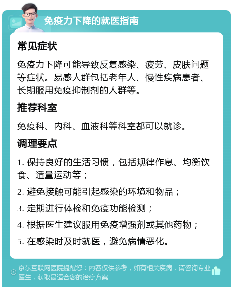 免疫力下降的就医指南 常见症状 免疫力下降可能导致反复感染、疲劳、皮肤问题等症状。易感人群包括老年人、慢性疾病患者、长期服用免疫抑制剂的人群等。 推荐科室 免疫科、内科、血液科等科室都可以就诊。 调理要点 1. 保持良好的生活习惯，包括规律作息、均衡饮食、适量运动等； 2. 避免接触可能引起感染的环境和物品； 3. 定期进行体检和免疫功能检测； 4. 根据医生建议服用免疫增强剂或其他药物； 5. 在感染时及时就医，避免病情恶化。