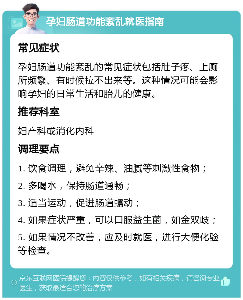 孕妇肠道功能紊乱就医指南 常见症状 孕妇肠道功能紊乱的常见症状包括肚子疼、上厕所频繁、有时候拉不出来等。这种情况可能会影响孕妇的日常生活和胎儿的健康。 推荐科室 妇产科或消化内科 调理要点 1. 饮食调理，避免辛辣、油腻等刺激性食物； 2. 多喝水，保持肠道通畅； 3. 适当运动，促进肠道蠕动； 4. 如果症状严重，可以口服益生菌，如金双歧； 5. 如果情况不改善，应及时就医，进行大便化验等检查。