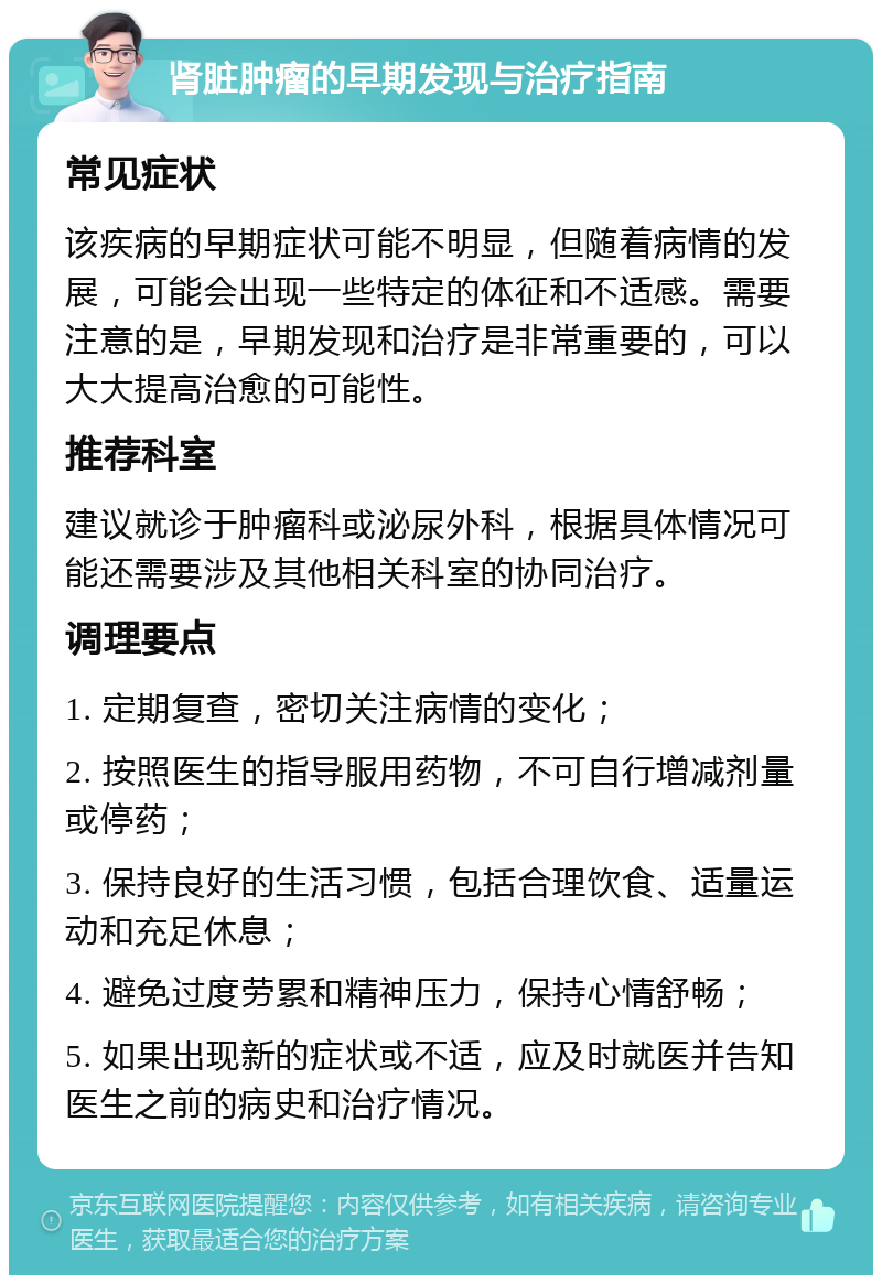 肾脏肿瘤的早期发现与治疗指南 常见症状 该疾病的早期症状可能不明显，但随着病情的发展，可能会出现一些特定的体征和不适感。需要注意的是，早期发现和治疗是非常重要的，可以大大提高治愈的可能性。 推荐科室 建议就诊于肿瘤科或泌尿外科，根据具体情况可能还需要涉及其他相关科室的协同治疗。 调理要点 1. 定期复查，密切关注病情的变化； 2. 按照医生的指导服用药物，不可自行增减剂量或停药； 3. 保持良好的生活习惯，包括合理饮食、适量运动和充足休息； 4. 避免过度劳累和精神压力，保持心情舒畅； 5. 如果出现新的症状或不适，应及时就医并告知医生之前的病史和治疗情况。