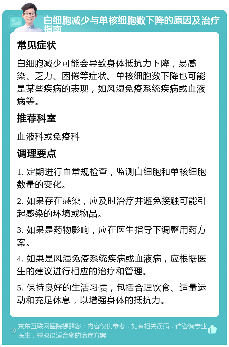 白细胞减少与单核细胞数下降的原因及治疗指南 常见症状 白细胞减少可能会导致身体抵抗力下降，易感染、乏力、困倦等症状。单核细胞数下降也可能是某些疾病的表现，如风湿免疫系统疾病或血液病等。 推荐科室 血液科或免疫科 调理要点 1. 定期进行血常规检查，监测白细胞和单核细胞数量的变化。 2. 如果存在感染，应及时治疗并避免接触可能引起感染的环境或物品。 3. 如果是药物影响，应在医生指导下调整用药方案。 4. 如果是风湿免疫系统疾病或血液病，应根据医生的建议进行相应的治疗和管理。 5. 保持良好的生活习惯，包括合理饮食、适量运动和充足休息，以增强身体的抵抗力。