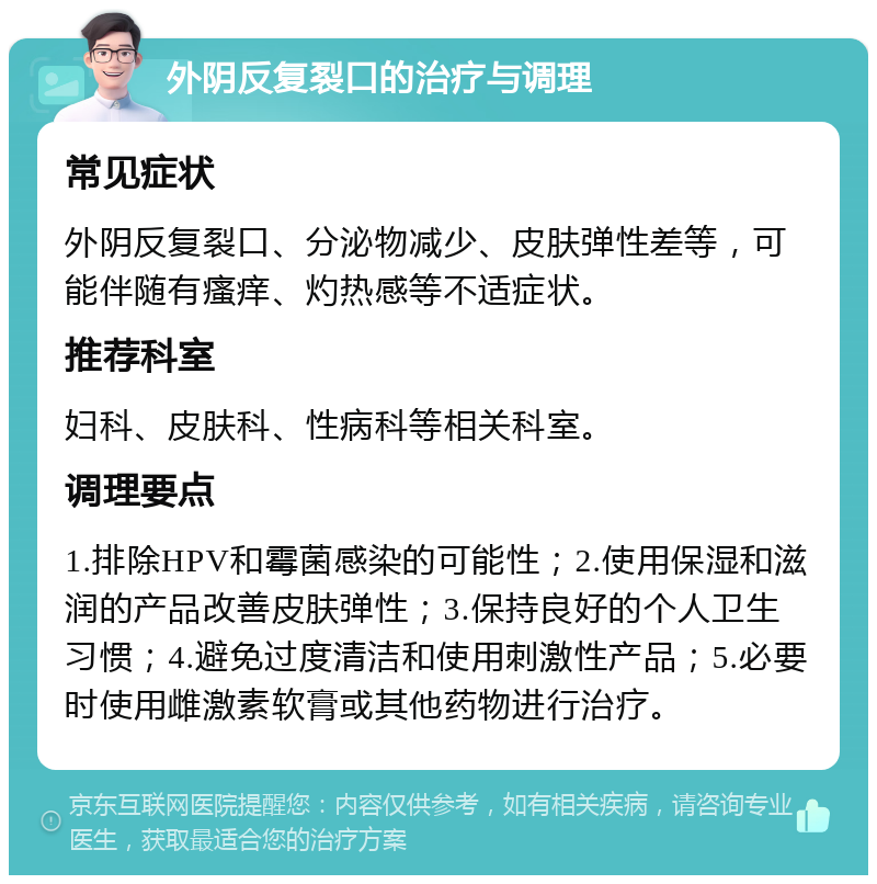 外阴反复裂口的治疗与调理 常见症状 外阴反复裂口、分泌物减少、皮肤弹性差等，可能伴随有瘙痒、灼热感等不适症状。 推荐科室 妇科、皮肤科、性病科等相关科室。 调理要点 1.排除HPV和霉菌感染的可能性；2.使用保湿和滋润的产品改善皮肤弹性；3.保持良好的个人卫生习惯；4.避免过度清洁和使用刺激性产品；5.必要时使用雌激素软膏或其他药物进行治疗。