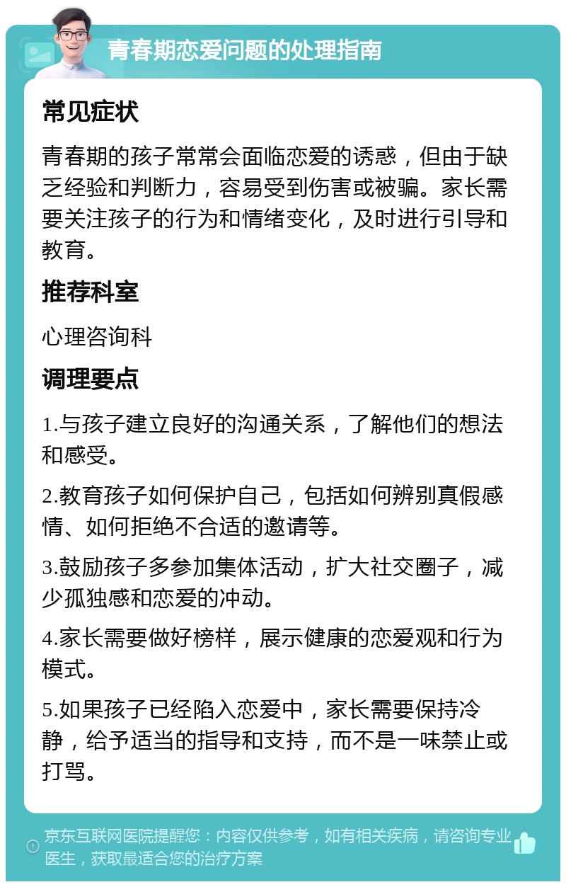 青春期恋爱问题的处理指南 常见症状 青春期的孩子常常会面临恋爱的诱惑，但由于缺乏经验和判断力，容易受到伤害或被骗。家长需要关注孩子的行为和情绪变化，及时进行引导和教育。 推荐科室 心理咨询科 调理要点 1.与孩子建立良好的沟通关系，了解他们的想法和感受。 2.教育孩子如何保护自己，包括如何辨别真假感情、如何拒绝不合适的邀请等。 3.鼓励孩子多参加集体活动，扩大社交圈子，减少孤独感和恋爱的冲动。 4.家长需要做好榜样，展示健康的恋爱观和行为模式。 5.如果孩子已经陷入恋爱中，家长需要保持冷静，给予适当的指导和支持，而不是一味禁止或打骂。