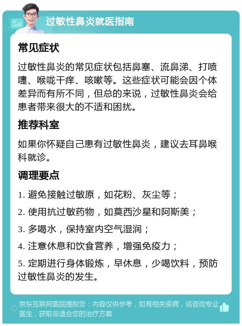 过敏性鼻炎就医指南 常见症状 过敏性鼻炎的常见症状包括鼻塞、流鼻涕、打喷嚏、喉咙干痒、咳嗽等。这些症状可能会因个体差异而有所不同，但总的来说，过敏性鼻炎会给患者带来很大的不适和困扰。 推荐科室 如果你怀疑自己患有过敏性鼻炎，建议去耳鼻喉科就诊。 调理要点 1. 避免接触过敏原，如花粉、灰尘等； 2. 使用抗过敏药物，如莫西沙星和阿斯美； 3. 多喝水，保持室内空气湿润； 4. 注意休息和饮食营养，增强免疫力； 5. 定期进行身体锻炼，早休息，少喝饮料，预防过敏性鼻炎的发生。