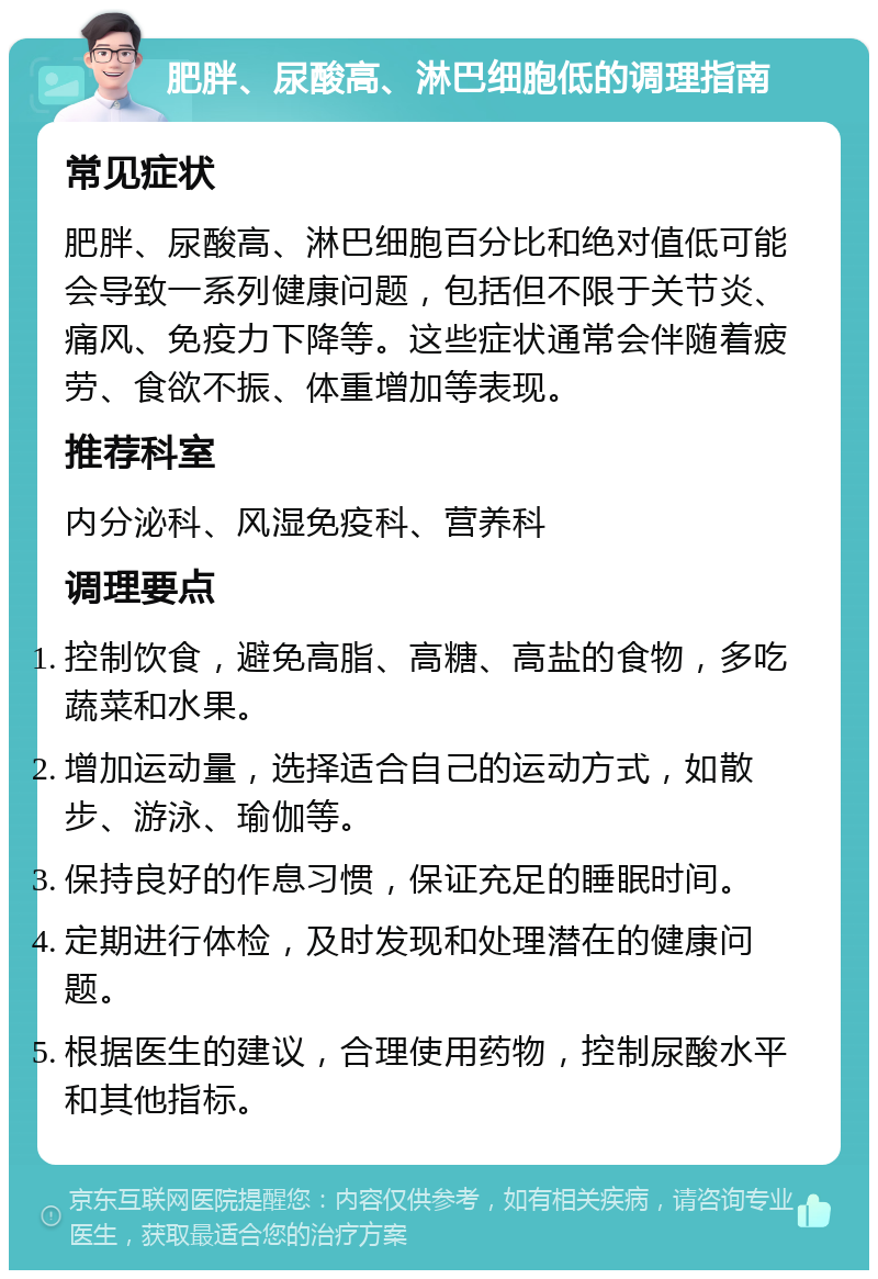 肥胖、尿酸高、淋巴细胞低的调理指南 常见症状 肥胖、尿酸高、淋巴细胞百分比和绝对值低可能会导致一系列健康问题，包括但不限于关节炎、痛风、免疫力下降等。这些症状通常会伴随着疲劳、食欲不振、体重增加等表现。 推荐科室 内分泌科、风湿免疫科、营养科 调理要点 控制饮食，避免高脂、高糖、高盐的食物，多吃蔬菜和水果。 增加运动量，选择适合自己的运动方式，如散步、游泳、瑜伽等。 保持良好的作息习惯，保证充足的睡眠时间。 定期进行体检，及时发现和处理潜在的健康问题。 根据医生的建议，合理使用药物，控制尿酸水平和其他指标。