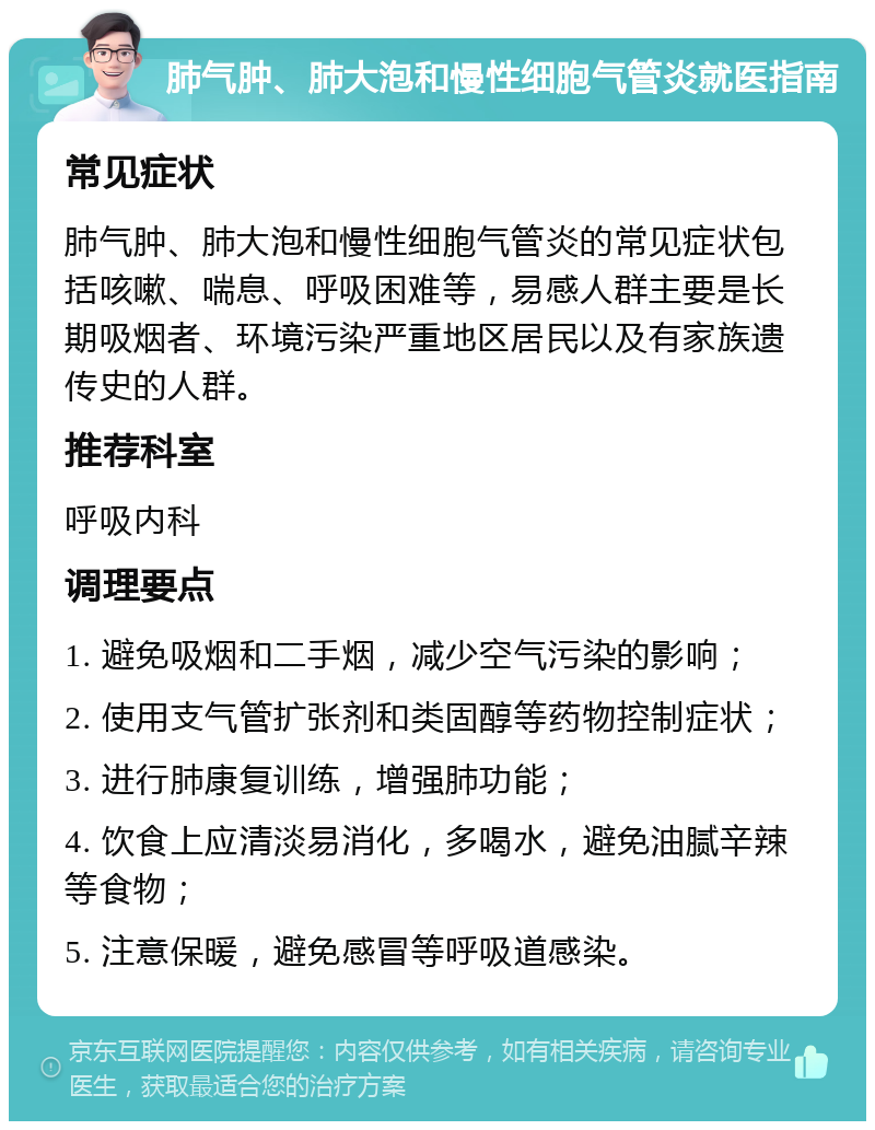 肺气肿、肺大泡和慢性细胞气管炎就医指南 常见症状 肺气肿、肺大泡和慢性细胞气管炎的常见症状包括咳嗽、喘息、呼吸困难等，易感人群主要是长期吸烟者、环境污染严重地区居民以及有家族遗传史的人群。 推荐科室 呼吸内科 调理要点 1. 避免吸烟和二手烟，减少空气污染的影响； 2. 使用支气管扩张剂和类固醇等药物控制症状； 3. 进行肺康复训练，增强肺功能； 4. 饮食上应清淡易消化，多喝水，避免油腻辛辣等食物； 5. 注意保暖，避免感冒等呼吸道感染。