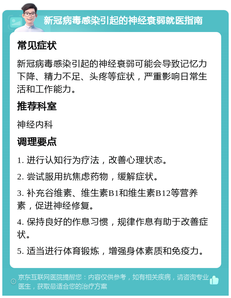 新冠病毒感染引起的神经衰弱就医指南 常见症状 新冠病毒感染引起的神经衰弱可能会导致记忆力下降、精力不足、头疼等症状，严重影响日常生活和工作能力。 推荐科室 神经内科 调理要点 1. 进行认知行为疗法，改善心理状态。 2. 尝试服用抗焦虑药物，缓解症状。 3. 补充谷维素、维生素B1和维生素B12等营养素，促进神经修复。 4. 保持良好的作息习惯，规律作息有助于改善症状。 5. 适当进行体育锻炼，增强身体素质和免疫力。