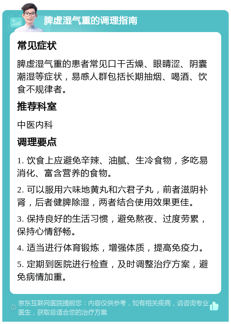 脾虚湿气重的调理指南 常见症状 脾虚湿气重的患者常见口干舌燥、眼睛涩、阴囊潮湿等症状，易感人群包括长期抽烟、喝酒、饮食不规律者。 推荐科室 中医内科 调理要点 1. 饮食上应避免辛辣、油腻、生冷食物，多吃易消化、富含营养的食物。 2. 可以服用六味地黄丸和六君子丸，前者滋阴补肾，后者健脾除湿，两者结合使用效果更佳。 3. 保持良好的生活习惯，避免熬夜、过度劳累，保持心情舒畅。 4. 适当进行体育锻炼，增强体质，提高免疫力。 5. 定期到医院进行检查，及时调整治疗方案，避免病情加重。