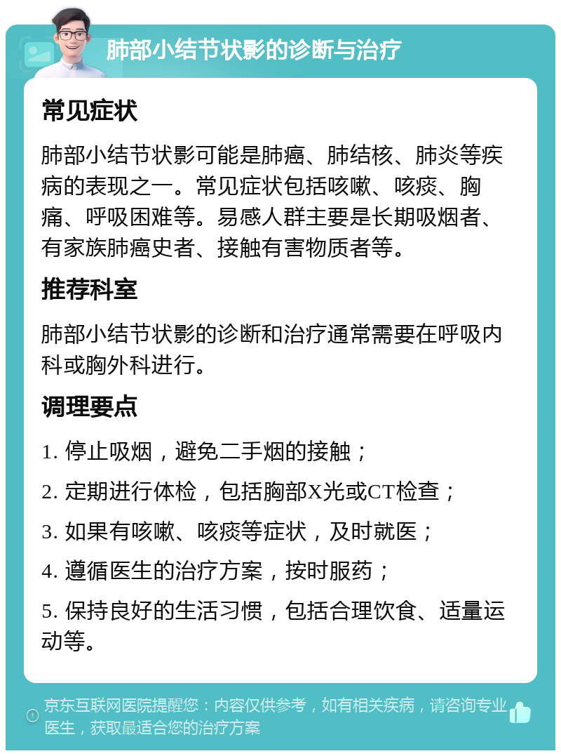 肺部小结节状影的诊断与治疗 常见症状 肺部小结节状影可能是肺癌、肺结核、肺炎等疾病的表现之一。常见症状包括咳嗽、咳痰、胸痛、呼吸困难等。易感人群主要是长期吸烟者、有家族肺癌史者、接触有害物质者等。 推荐科室 肺部小结节状影的诊断和治疗通常需要在呼吸内科或胸外科进行。 调理要点 1. 停止吸烟，避免二手烟的接触； 2. 定期进行体检，包括胸部X光或CT检查； 3. 如果有咳嗽、咳痰等症状，及时就医； 4. 遵循医生的治疗方案，按时服药； 5. 保持良好的生活习惯，包括合理饮食、适量运动等。