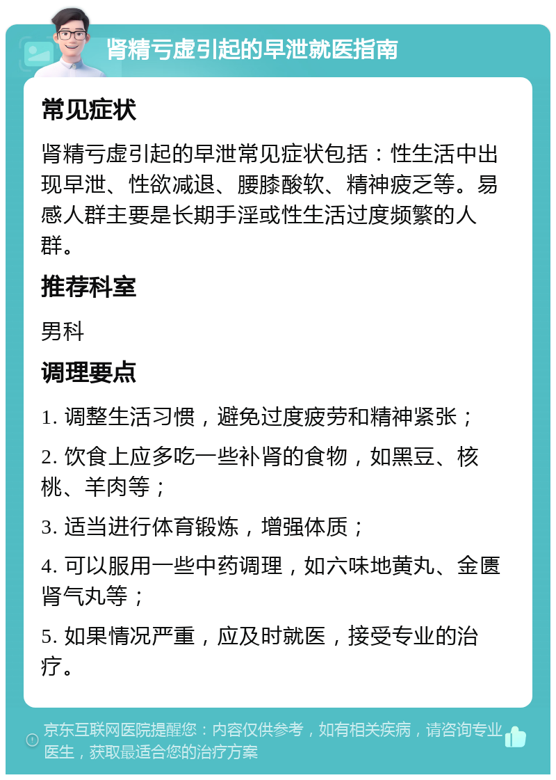 肾精亏虚引起的早泄就医指南 常见症状 肾精亏虚引起的早泄常见症状包括：性生活中出现早泄、性欲减退、腰膝酸软、精神疲乏等。易感人群主要是长期手淫或性生活过度频繁的人群。 推荐科室 男科 调理要点 1. 调整生活习惯，避免过度疲劳和精神紧张； 2. 饮食上应多吃一些补肾的食物，如黑豆、核桃、羊肉等； 3. 适当进行体育锻炼，增强体质； 4. 可以服用一些中药调理，如六味地黄丸、金匮肾气丸等； 5. 如果情况严重，应及时就医，接受专业的治疗。