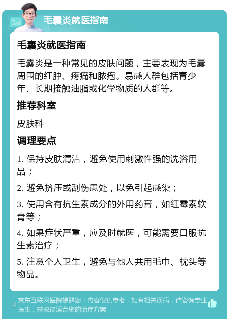 毛囊炎就医指南 毛囊炎就医指南 毛囊炎是一种常见的皮肤问题，主要表现为毛囊周围的红肿、疼痛和脓疱。易感人群包括青少年、长期接触油脂或化学物质的人群等。 推荐科室 皮肤科 调理要点 1. 保持皮肤清洁，避免使用刺激性强的洗浴用品； 2. 避免挤压或刮伤患处，以免引起感染； 3. 使用含有抗生素成分的外用药膏，如红霉素软膏等； 4. 如果症状严重，应及时就医，可能需要口服抗生素治疗； 5. 注意个人卫生，避免与他人共用毛巾、枕头等物品。