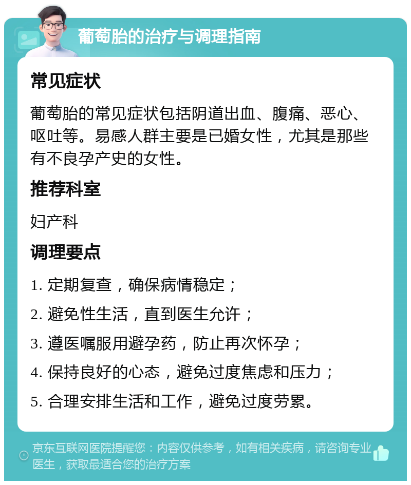 葡萄胎的治疗与调理指南 常见症状 葡萄胎的常见症状包括阴道出血、腹痛、恶心、呕吐等。易感人群主要是已婚女性，尤其是那些有不良孕产史的女性。 推荐科室 妇产科 调理要点 1. 定期复查，确保病情稳定； 2. 避免性生活，直到医生允许； 3. 遵医嘱服用避孕药，防止再次怀孕； 4. 保持良好的心态，避免过度焦虑和压力； 5. 合理安排生活和工作，避免过度劳累。