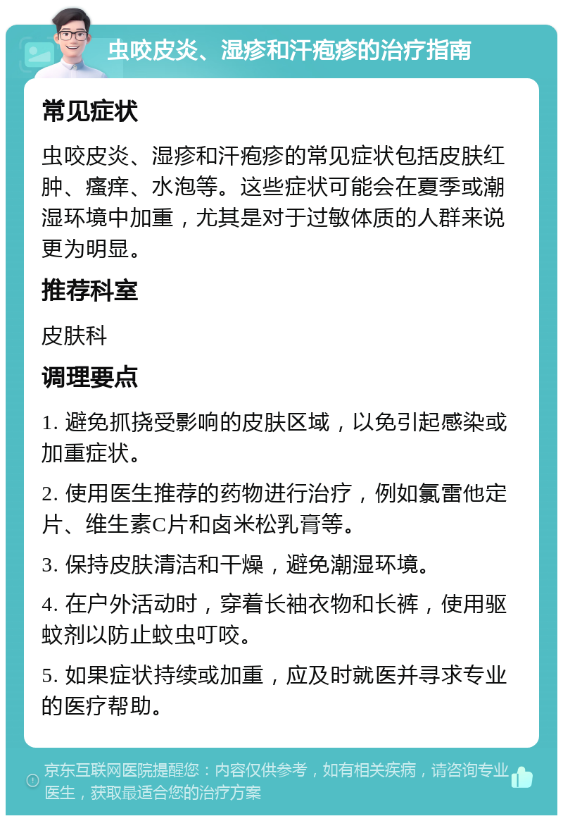 虫咬皮炎、湿疹和汗疱疹的治疗指南 常见症状 虫咬皮炎、湿疹和汗疱疹的常见症状包括皮肤红肿、瘙痒、水泡等。这些症状可能会在夏季或潮湿环境中加重，尤其是对于过敏体质的人群来说更为明显。 推荐科室 皮肤科 调理要点 1. 避免抓挠受影响的皮肤区域，以免引起感染或加重症状。 2. 使用医生推荐的药物进行治疗，例如氯雷他定片、维生素C片和卤米松乳膏等。 3. 保持皮肤清洁和干燥，避免潮湿环境。 4. 在户外活动时，穿着长袖衣物和长裤，使用驱蚊剂以防止蚊虫叮咬。 5. 如果症状持续或加重，应及时就医并寻求专业的医疗帮助。