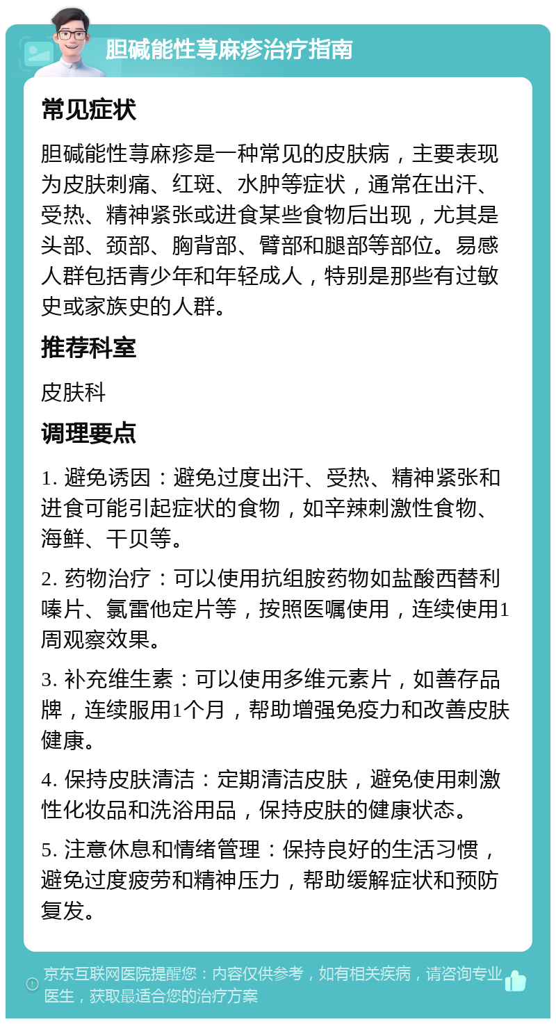 胆碱能性荨麻疹治疗指南 常见症状 胆碱能性荨麻疹是一种常见的皮肤病，主要表现为皮肤刺痛、红斑、水肿等症状，通常在出汗、受热、精神紧张或进食某些食物后出现，尤其是头部、颈部、胸背部、臂部和腿部等部位。易感人群包括青少年和年轻成人，特别是那些有过敏史或家族史的人群。 推荐科室 皮肤科 调理要点 1. 避免诱因：避免过度出汗、受热、精神紧张和进食可能引起症状的食物，如辛辣刺激性食物、海鲜、干贝等。 2. 药物治疗：可以使用抗组胺药物如盐酸西替利嗪片、氯雷他定片等，按照医嘱使用，连续使用1周观察效果。 3. 补充维生素：可以使用多维元素片，如善存品牌，连续服用1个月，帮助增强免疫力和改善皮肤健康。 4. 保持皮肤清洁：定期清洁皮肤，避免使用刺激性化妆品和洗浴用品，保持皮肤的健康状态。 5. 注意休息和情绪管理：保持良好的生活习惯，避免过度疲劳和精神压力，帮助缓解症状和预防复发。