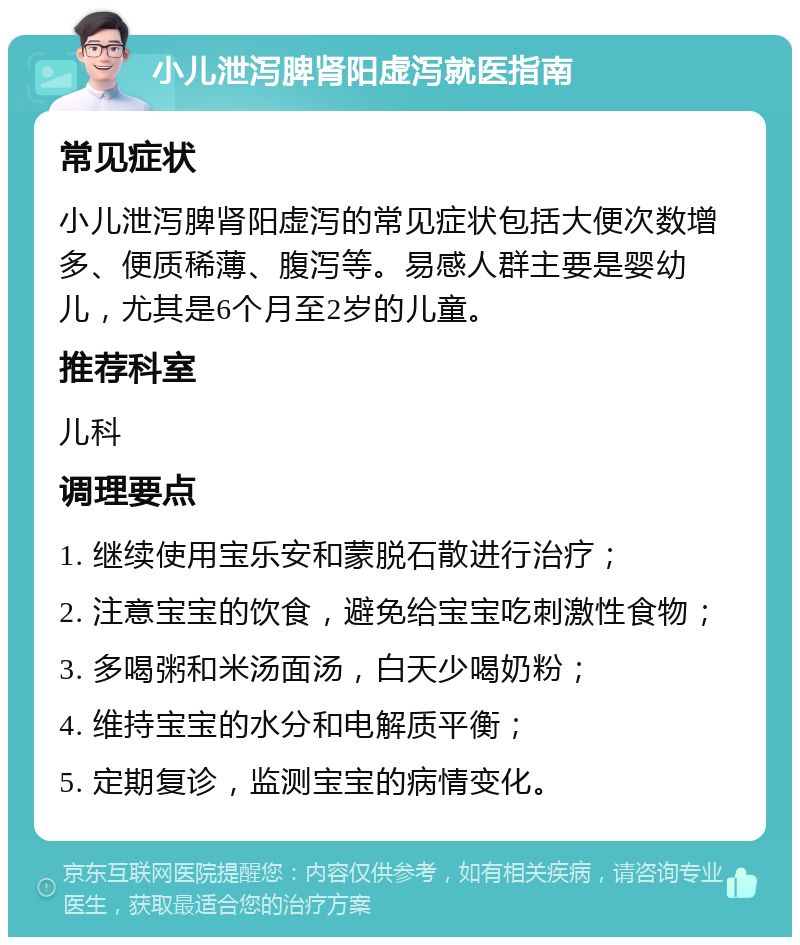 小儿泄泻脾肾阳虚泻就医指南 常见症状 小儿泄泻脾肾阳虚泻的常见症状包括大便次数增多、便质稀薄、腹泻等。易感人群主要是婴幼儿，尤其是6个月至2岁的儿童。 推荐科室 儿科 调理要点 1. 继续使用宝乐安和蒙脱石散进行治疗； 2. 注意宝宝的饮食，避免给宝宝吃刺激性食物； 3. 多喝粥和米汤面汤，白天少喝奶粉； 4. 维持宝宝的水分和电解质平衡； 5. 定期复诊，监测宝宝的病情变化。