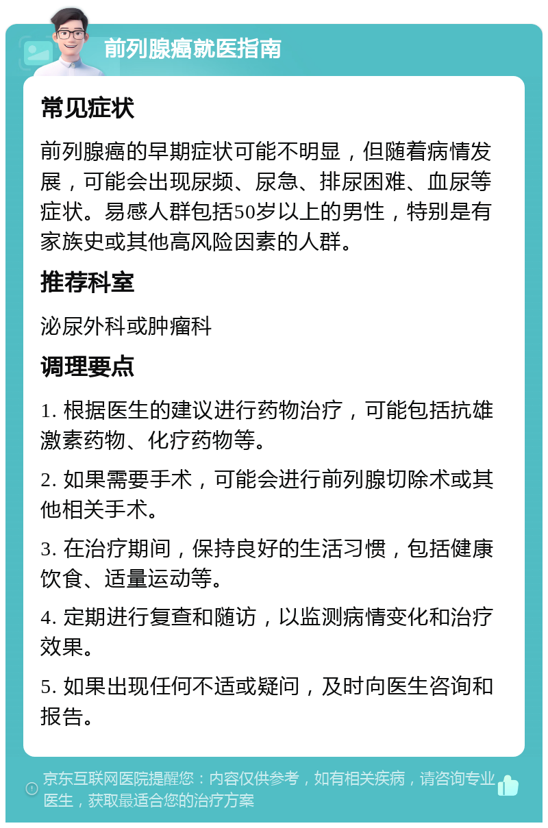 前列腺癌就医指南 常见症状 前列腺癌的早期症状可能不明显，但随着病情发展，可能会出现尿频、尿急、排尿困难、血尿等症状。易感人群包括50岁以上的男性，特别是有家族史或其他高风险因素的人群。 推荐科室 泌尿外科或肿瘤科 调理要点 1. 根据医生的建议进行药物治疗，可能包括抗雄激素药物、化疗药物等。 2. 如果需要手术，可能会进行前列腺切除术或其他相关手术。 3. 在治疗期间，保持良好的生活习惯，包括健康饮食、适量运动等。 4. 定期进行复查和随访，以监测病情变化和治疗效果。 5. 如果出现任何不适或疑问，及时向医生咨询和报告。