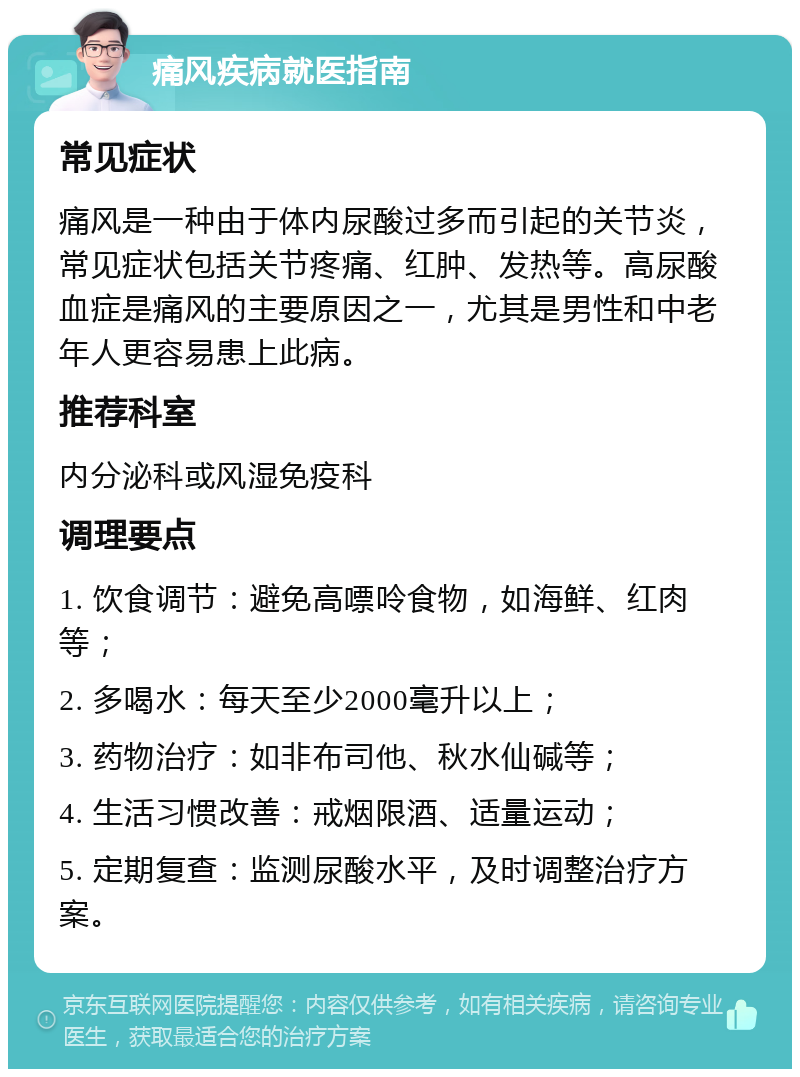 痛风疾病就医指南 常见症状 痛风是一种由于体内尿酸过多而引起的关节炎，常见症状包括关节疼痛、红肿、发热等。高尿酸血症是痛风的主要原因之一，尤其是男性和中老年人更容易患上此病。 推荐科室 内分泌科或风湿免疫科 调理要点 1. 饮食调节：避免高嘌呤食物，如海鲜、红肉等； 2. 多喝水：每天至少2000毫升以上； 3. 药物治疗：如非布司他、秋水仙碱等； 4. 生活习惯改善：戒烟限酒、适量运动； 5. 定期复查：监测尿酸水平，及时调整治疗方案。