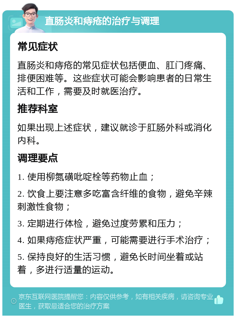 直肠炎和痔疮的治疗与调理 常见症状 直肠炎和痔疮的常见症状包括便血、肛门疼痛、排便困难等。这些症状可能会影响患者的日常生活和工作，需要及时就医治疗。 推荐科室 如果出现上述症状，建议就诊于肛肠外科或消化内科。 调理要点 1. 使用柳氮磺吡啶栓等药物止血； 2. 饮食上要注意多吃富含纤维的食物，避免辛辣刺激性食物； 3. 定期进行体检，避免过度劳累和压力； 4. 如果痔疮症状严重，可能需要进行手术治疗； 5. 保持良好的生活习惯，避免长时间坐着或站着，多进行适量的运动。