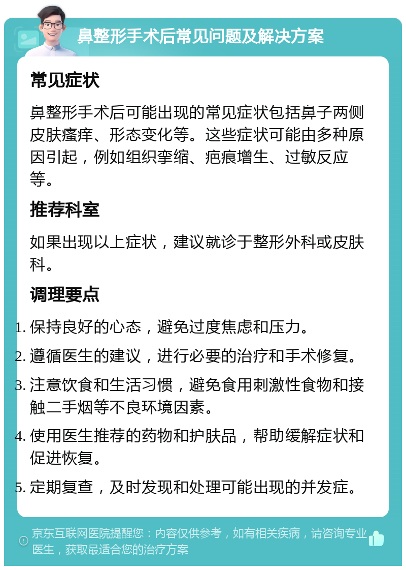 鼻整形手术后常见问题及解决方案 常见症状 鼻整形手术后可能出现的常见症状包括鼻子两侧皮肤瘙痒、形态变化等。这些症状可能由多种原因引起，例如组织挛缩、疤痕增生、过敏反应等。 推荐科室 如果出现以上症状，建议就诊于整形外科或皮肤科。 调理要点 保持良好的心态，避免过度焦虑和压力。 遵循医生的建议，进行必要的治疗和手术修复。 注意饮食和生活习惯，避免食用刺激性食物和接触二手烟等不良环境因素。 使用医生推荐的药物和护肤品，帮助缓解症状和促进恢复。 定期复查，及时发现和处理可能出现的并发症。