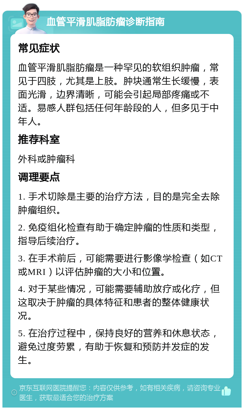 血管平滑肌脂肪瘤诊断指南 常见症状 血管平滑肌脂肪瘤是一种罕见的软组织肿瘤，常见于四肢，尤其是上肢。肿块通常生长缓慢，表面光滑，边界清晰，可能会引起局部疼痛或不适。易感人群包括任何年龄段的人，但多见于中年人。 推荐科室 外科或肿瘤科 调理要点 1. 手术切除是主要的治疗方法，目的是完全去除肿瘤组织。 2. 免疫组化检查有助于确定肿瘤的性质和类型，指导后续治疗。 3. 在手术前后，可能需要进行影像学检查（如CT或MRI）以评估肿瘤的大小和位置。 4. 对于某些情况，可能需要辅助放疗或化疗，但这取决于肿瘤的具体特征和患者的整体健康状况。 5. 在治疗过程中，保持良好的营养和休息状态，避免过度劳累，有助于恢复和预防并发症的发生。