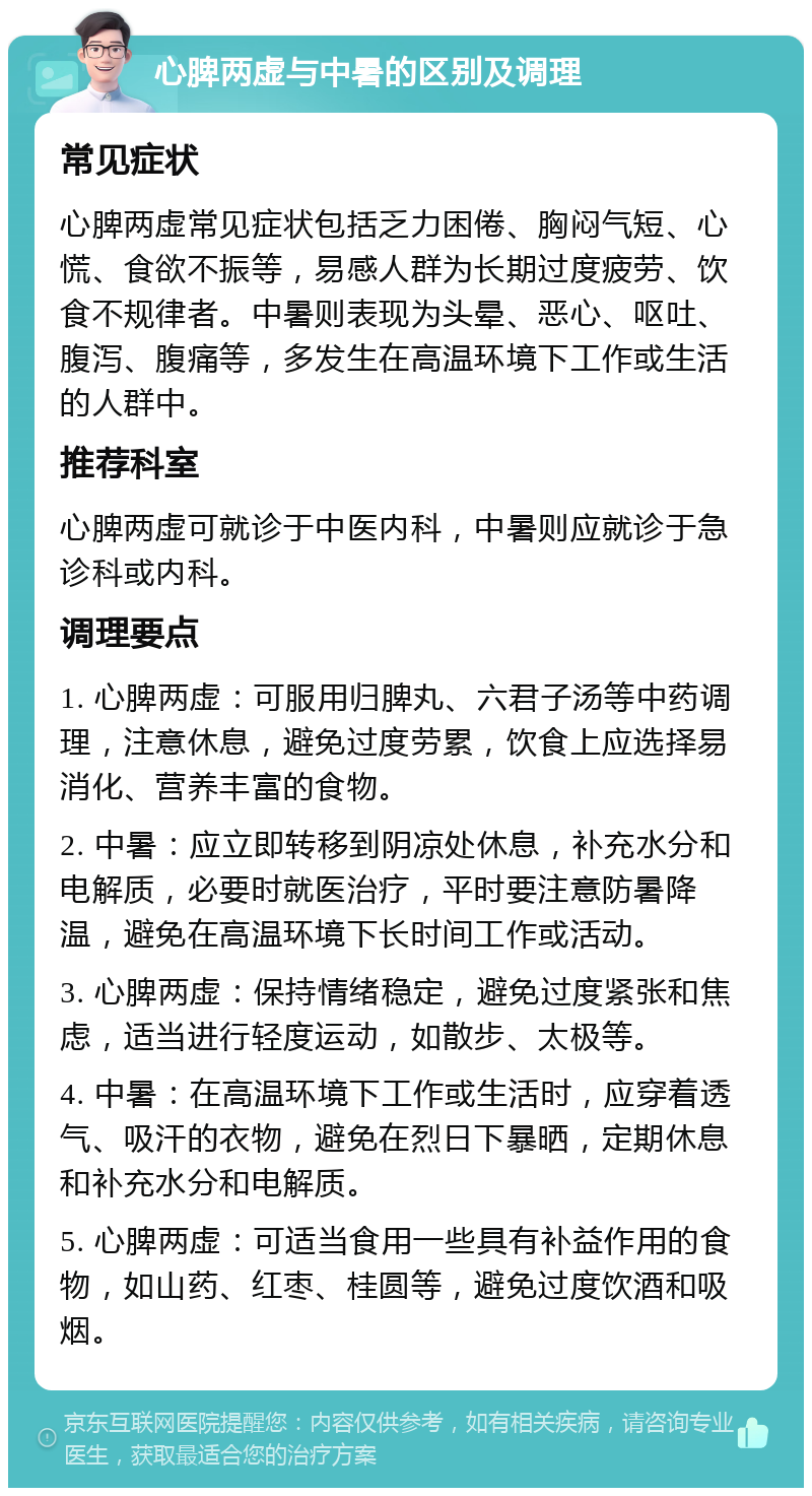 心脾两虚与中暑的区别及调理 常见症状 心脾两虚常见症状包括乏力困倦、胸闷气短、心慌、食欲不振等，易感人群为长期过度疲劳、饮食不规律者。中暑则表现为头晕、恶心、呕吐、腹泻、腹痛等，多发生在高温环境下工作或生活的人群中。 推荐科室 心脾两虚可就诊于中医内科，中暑则应就诊于急诊科或内科。 调理要点 1. 心脾两虚：可服用归脾丸、六君子汤等中药调理，注意休息，避免过度劳累，饮食上应选择易消化、营养丰富的食物。 2. 中暑：应立即转移到阴凉处休息，补充水分和电解质，必要时就医治疗，平时要注意防暑降温，避免在高温环境下长时间工作或活动。 3. 心脾两虚：保持情绪稳定，避免过度紧张和焦虑，适当进行轻度运动，如散步、太极等。 4. 中暑：在高温环境下工作或生活时，应穿着透气、吸汗的衣物，避免在烈日下暴晒，定期休息和补充水分和电解质。 5. 心脾两虚：可适当食用一些具有补益作用的食物，如山药、红枣、桂圆等，避免过度饮酒和吸烟。